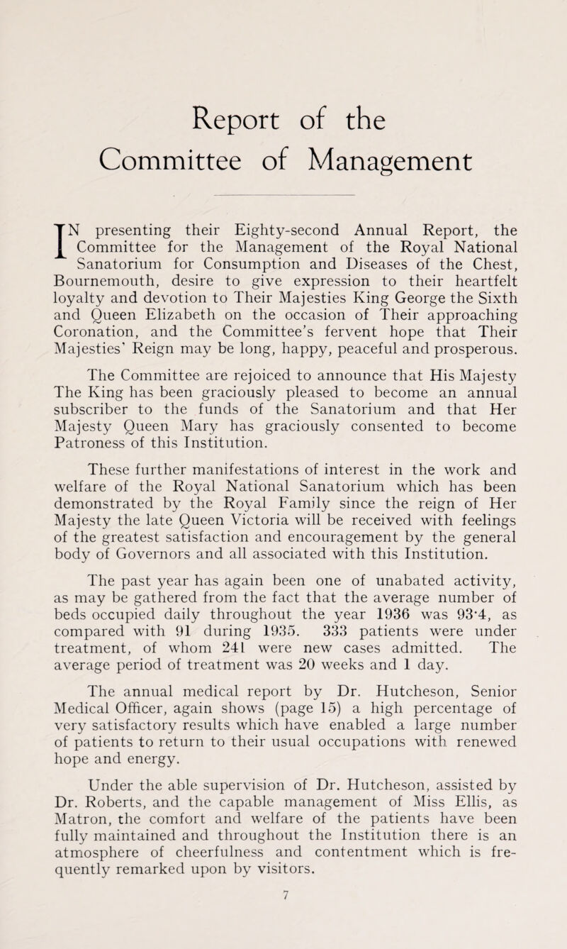 Report of the Committee of Management IN presenting their Eighty-second Annual Report, the Committee for the Management of the Royal National Sanatorium for Consumption and Diseases of the Chest, Bournemouth, desire to give expression to their heartfelt loyalty and devotion to Their Majesties King George the Sixth and Queen Elizabeth on the occasion of Their approaching Coronation, and the Committee’s fervent hope that Their Majesties' Reign may be long, happy, peaceful and prosperous. The Committee are rejoiced to announce that His Majesty The King has been graciously pleased to become an annual subscriber to the funds of the Sanatorium and that Her Majesty Queen Mary has graciously consented to become Patroness of this Institution. These further manifestations of interest in the work and welfare of the Royal National Sanatorium which has been demonstrated by the Royal Family since the reign of Her Majesty the late Queen Victoria will be received with feelings of the greatest satisfaction and encouragement by the general body of Governors and all associated with this Institution. The past year has again been one of unabated activity, as may be gathered from the fact that the average number of beds occupied daily throughout the year 1936 was 93*4, as compared with 91 during 1935. 333 patients were under treatment, of whom 241 were new cases admitted. The average period of treatment was 20 weeks and 1 day. The annual medical report by Dr. Hutcheson, Senior Medical Officer, again shows (page 15) a high percentage of very satisfactory results which have enabled a large number of patients to return to their usual occupations with renewed hope and energy. Under the able supervision of Dr. Hutcheson, assisted by Dr. Roberts, and the capable management of Miss Ellis, as Matron, the comfort and welfare of the patients have been fully maintained and throughout the Institution there is an atmosphere of cheerfulness and contentment which is fre¬ quently remarked upon by visitors.