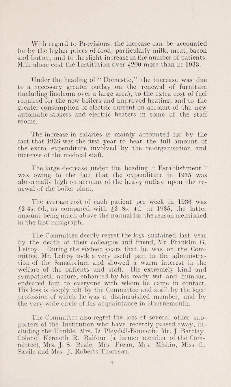 With regard to Provisions, the increase can be accounted for by the higher prices of food, particularly milk, meat, bacon and butter, and to the slight increase in the number of patients. Milk alone cost the Institution over £200 more than in 1933. Under the heading of “ Domestic,” the increase was due to a necessary greater outlay on the renewal of furniture (including linoleum over a large area), to the extra cost of fuel required for the new boilers and improved heating, and to the greater consumption of electric current on account of the new automatic stokers and electric heaters in some of the staff rooms. The increase in salaries is mainly accounted for by the fact that 1938 was the first year to bear the full amount of the extra expenditure involved by the re-organisation and increase of the medical staff. The large decrease under the heading “ Establishment ” was owing to the fact that the expenditure in 1935 was abnormally high on account of the heavy outlay upon the re¬ newal of the boiler plant. The average cost of each patient per week in 1936 was £2 4s. 6d., as compared with £2 8s. 4d. in 1935, the latter amount being much above the normal for the reason mentioned in the last paragraph. The Committee deeply regret the loss sustained last year by the death of their colleague and friend, Mr. Franklin G. Lefroy. During the sixteen years that he was on the Com¬ mittee, Mr. Tefroy took a very useful part in the administra¬ tion of the Sanatorium and showed a warm interest in the welfare of the patients and staff. His extremely kind and sympathetic nature, enhanced by his ready wit and humour, endeared him to everyone with whom he came in contact. His loss is deeply felt by the Committee and staff, by the legal profession of which he was a distinguished member, and by the very wide circle of his acquaintance in Bournemouth. The Committee also regret the loss of several other sup¬ porters of the Institution who have recently passed away, in¬ cluding the Honble. Mrs. D. Pleydell-Bouverie, Mr. J. Barclay, Colonel Kenneth R. Balfour (a former member of the Com¬ mittee), Mrs. J. S. Beale, Mrs. Frean, Mrs. Miskin, Miss G. Savile and Mrs. J. Roberts Thomson.