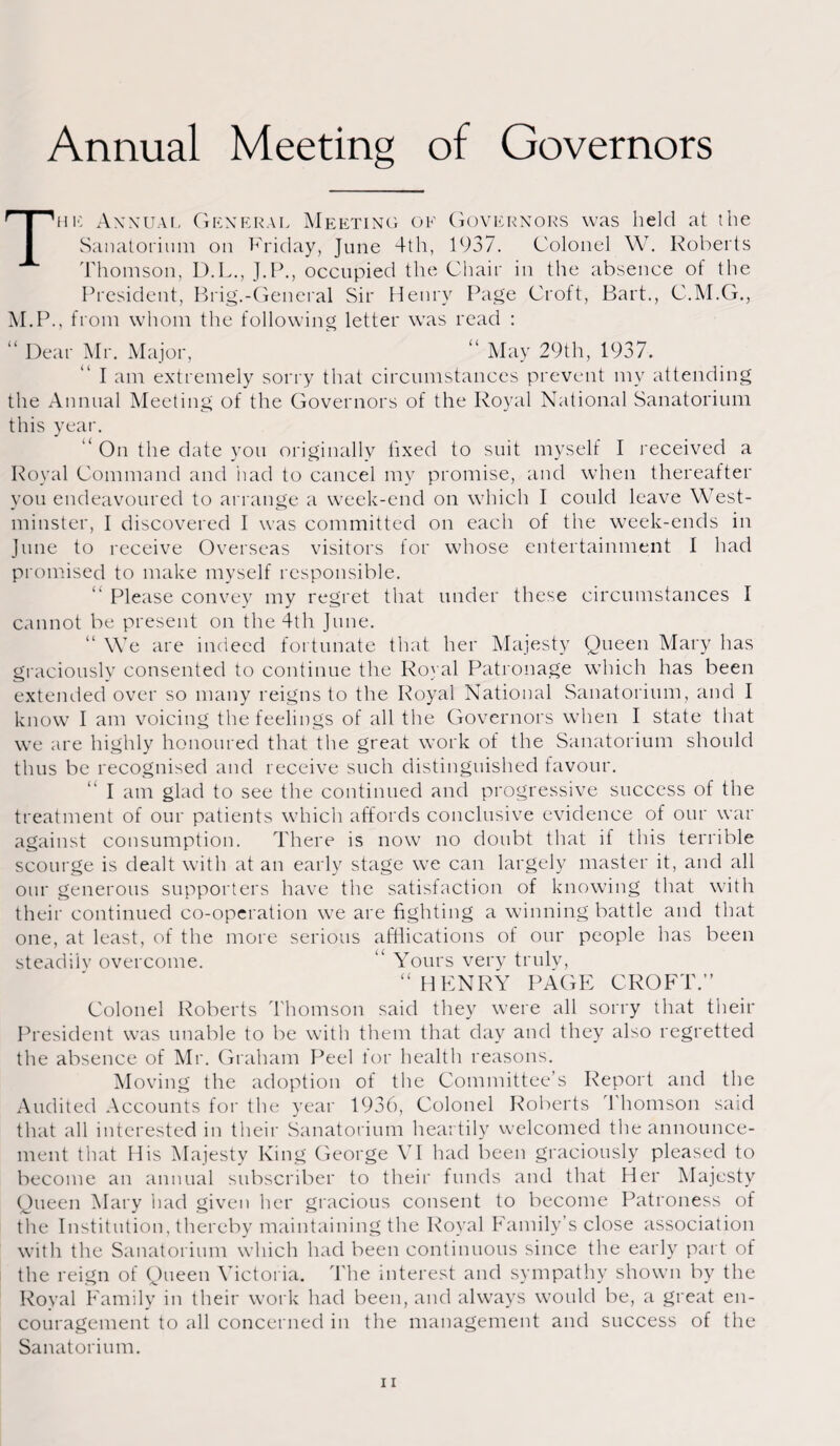 Annual Meeting of Governors The Annual, General Meeting of Governors was held at the Sanatorium on Friday, June 4th, 1937. Colonel W. Roberts Thomson, D.L., J.P., occupied the Chair in the absence of the President, Brig.-General Sir Henry Page Croft, Bart., C.M.G., M.P., from whom the following letter was read : “ Dear Mr. Major,  May 29th, 1937. I am extremely sorry that circumstances prevent my attending the Annual Meeting of the Governors of the Royal National Sanatorium this year.  On the date you originally fixed to suit myself I received a Royal Command and had to cancel my promise, and when thereafter you endeavoured to arrange a week-end on which I could leave West¬ minster, I discovered I was committed on each of the week-ends in June to receive Overseas visitors for whose entertainment I had promised to make myself responsible. “ Please convey my regret that under these circumstances I cannot be present on the 4th June. We are indeed fortunate that her Majesty Queen Mary has graciously consented to continue the Royal Patronage which has been extended over so many reigns to the Royal National Sanatorium, and I know I am voicing the feelings of all the Governors when I state that we are highly honoured that the great work of the Sanatorium should thus be recognised and receive such distinguished favour. I am glad to see the continued and progressive success of the treatment of our patients which affords conclusive evidence of our war against consumption. There is now no doubt that if this terrible scourge is dealt with at an early stage we can largely master it, and all our generous supporters have the satisfaction of knowing that with their continued co-operation we are fighting a winning battle and that one, at least, of the more serious afliications of our people has been steadily overcome. “ Yours very truly, “ HENRY PAGE CROFT.” Colonel Roberts Thomson said they were all sorry that their President was unable to be with them that day and they also regretted the absence of Mr. Graham Peel for health reasons. Moving the adoption of the Committee’s Report and the Audited Accounts for the year 1936, Colonel Roberts 1 homson said that all interested in their Sanatorium heartily welcomed the announce¬ ment that His Majesty King George VI had been graciously pleased to become au annual subscriber to their funds and that Her Majesty Queen Mary had given her gracious consent to become Patroness of the Institution, thereby maintaining the Royal Family’s close association with the Sanatorium which had been continuous since the early part of the reign of Queen Victoria. The interest and sympathy shown by the Royal Family in their work had been, and always would be, a great en¬ couragement to all concerned in the management and success of the Sanatorium.