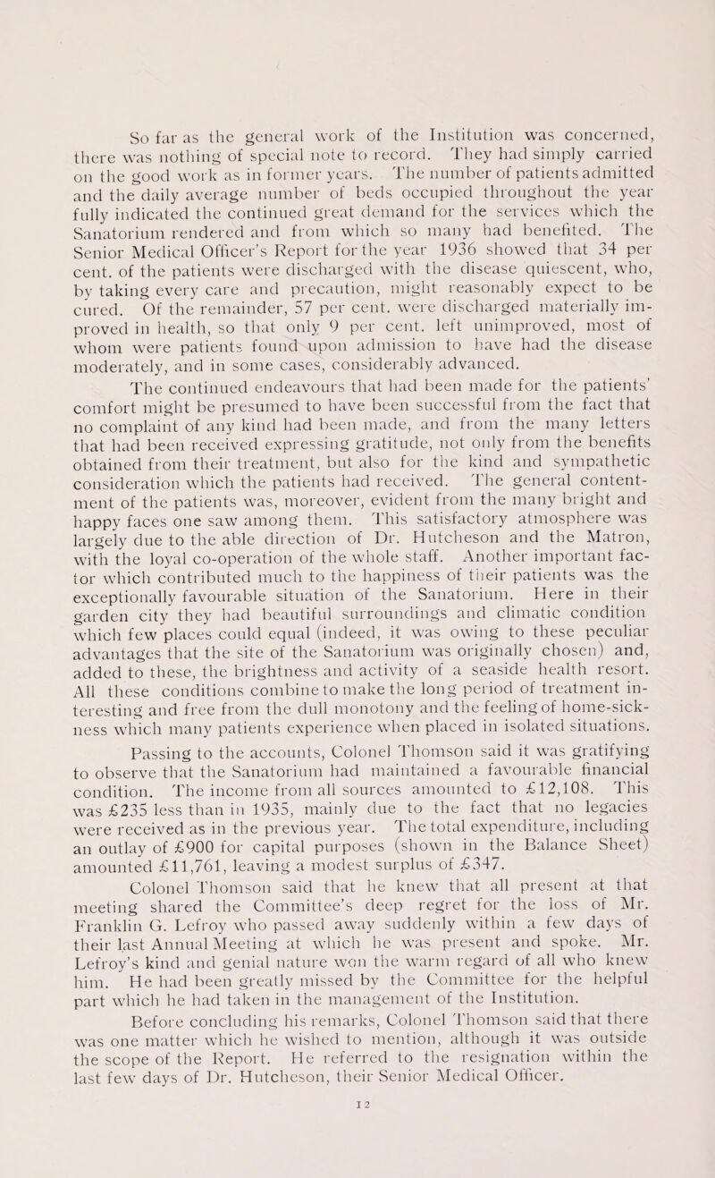 So far as the general work of the Institution was concerned, there was nothing of special note to record. They had simply carried on the good work as in former years. The number of patients admitted and the daily average number of beds occupied throughout the year fully indicated the continued great demand for the services which the Sanatorium rendered and from which so many had benefited. The Senior Medical Officer’s Report for the year 1936 showed that 34 per cent, of the patients were discharged with the disease quiescent, who, by taking every care and precaution, might reasonably expect to be cured. Of the remainder, 57 per cent, were discharged materially im¬ proved in health, so that only 9 per cent, left unimproved, most of whom were patients found upon admission to have had the disease moderately, and in some cases, considerably advanced. The continued endeavours that had been made for the patients’ comfort might be presumed to have been successful from the fact that no complaint of any kind had been made, and from the many letters that had been received expressing gratitude, not only from the benefits obtained from their treatment, but also for the kind and sympathetic consideration which the patients had received. The general content¬ ment of the patients was, moreover, evident from the many bright and happy faces one saw among them. This satisfactory atmosphere was largely due to the able direction of Dr. Hutcheson and the Matron, with the loyal co-operation of the whole staff. Another important fac¬ tor which contributed much to the happiness of their patients was the exceptionally favourable situation of the Sanatorium. Here in their garden city they had beautiful surroundings and climatic condition which few places could equal (indeed, it was owing to these peculiar advantages that the site of the Sanatorium was originally chosen) and, added to these, the brightness and activity of a seaside health resort. All these conditions combine to make the long period of treatment in¬ teresting and free from the dull monotony and the feeling of home-sick¬ ness which many patients experience when placed in isolated situations. Passing to the accounts, Colonel Thomson said it was gratifying to observe that the Sanatorium had maintained a favourable financial condition. The income from all sources amounted to £12,108. This was £235 less than in 1935, mainly due to the fact that no legacies were received as in the previous year. The total expenditure, including an outlay of £900 for capital purposes (shown in the Balance Sheet) amounted £11,761, leaving a modest surplus of £347. Colonel Thomson said that he knew that all present at that meeting shared the Committee’s deep regret for the loss of Mr. Franklin G. Lefroy who passed away suddenly within a few days of their last Annual Meeting at which he was present and spoke. Mr. Lefroy’s kind and genial nature won the warm regard of all who knew him. * He had been greatly missed by the Committee for the helpful part which he had taken in the management of the Institution. Before concluding his remarks, Colonel Thomson said that there was one matter which he wished to mention, although it was outside the scope of the Report. He referred to the resignation within the last few days of Dr. Hutcheson, their Senior Medical Officer.