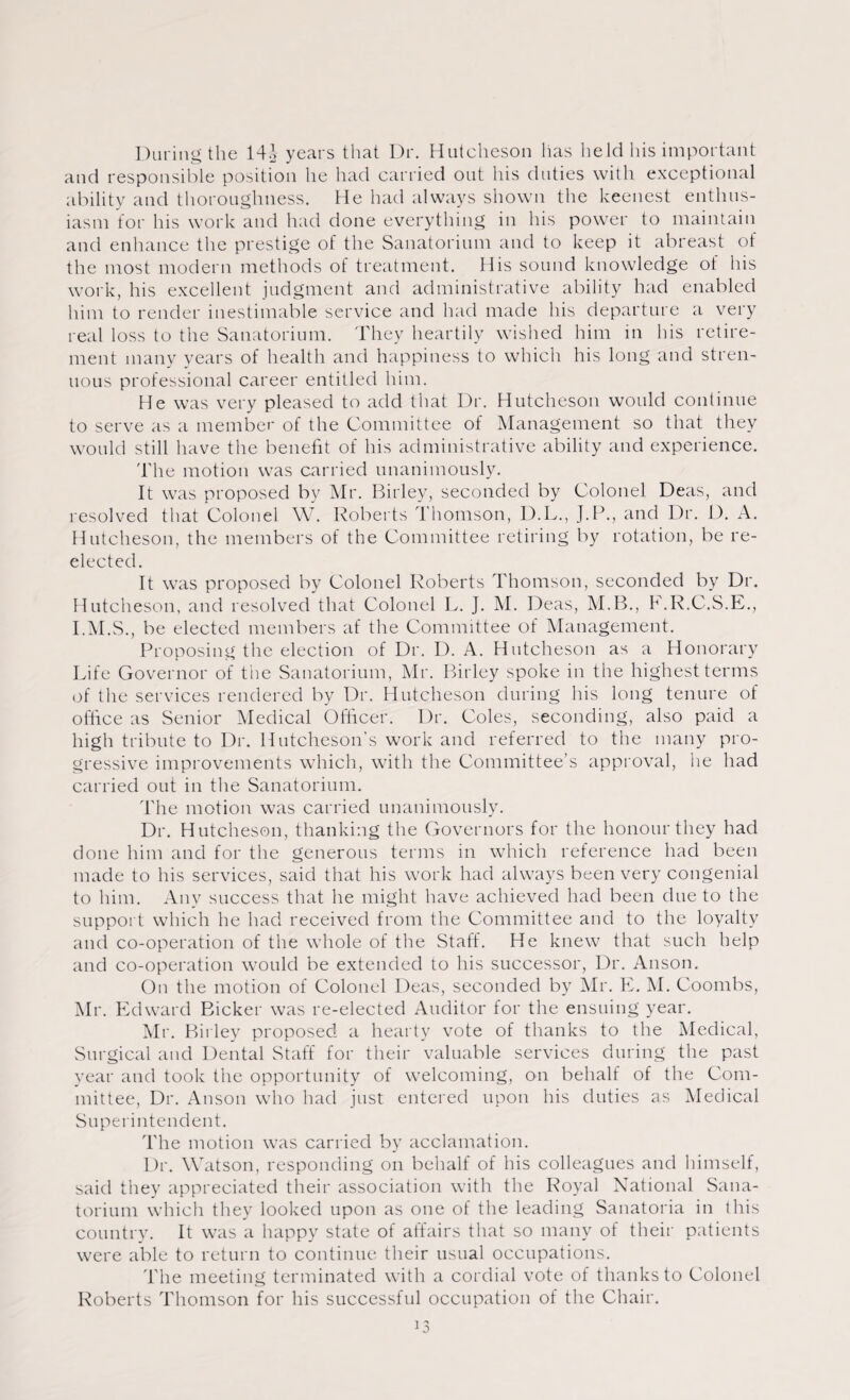 During the 14i years that Dr. Hutcheson has held his important and responsible position he had carried out his duties with exceptional ability and thoroughness. He had always shown the keenest enthus¬ iasm for his work and had done everything in his power to maintain and enhance the prestige of the Sanatorium and to keep it abreast of the most modern methods of treatment. His sound knowledge of his work, his excellent judgment and administrative ability had enabled him to render inestimable service and had made his departure a very real loss to the Sanatorium. They heartily wished him in his retire¬ ment many years of health and happiness to which his long and stren¬ uous professional career entitled him. He was very pleased to add that Dr. Hutcheson would continue to serve as a member of the Committee of Management so that they would still have the benefit of his administrative ability and experience. The motion was carried unanimously. It was proposed by Mr. Birley, seconded by Colonel Deas, and resolved that Colonel W. Roberts Thomson, D.L., J.P., and Dr. D. A. Hutcheson, the members of the Committee retiring by rotation, be re¬ elected. It was proposed by Colonel Roberts Thomson, seconded by Dr. Hutcheson, and resolved that Colonel L. ]. M. Deas, M.B., F.R.C.S.E., I.M.S., be elected members af the Committee of Management. Proposing the election of Dr. D. A. Hutcheson as a Honorary Life Governor of the Sanatorium, Mr. Birley spoke in the highest terms of the services rendered by Dr. Hutcheson during his long tenure of office as Senior Medical Officer. Dr. Coles, seconding, also paid a high tribute to Dr. Hutcheson’s work and referred to the many pro¬ gressive improvements which, with the Committee’s approval, he had carried out in the Sanatorium. The motion was carried unanimously. Dr. Hutcheson, thanking the Governors for the honour they had done him and for the generous terms in which reference had been made to his services, said that his work had always been very congenial to him. Any success that he might have achieved had been due to the support which he had received from the Committee and to the loyalty and co-operation of the whole of the Staff. He knew that such help and co-operation would be extended to his successor, Dr. Anson. On the motion of Colonel Deas, seconded by Mr. E. M. Coombs, Mr. Edward Bicker was re-elected Auditor for the ensuing year. Mr. Birley proposed a hearty vote of thanks to the Medical, Surgical and Dental Staff for their valuable services during the past year and took the opportunity of welcoming, on behalf of the Com¬ mittee, Dr. Anson who had just entered upon his duties as Medical Superintendent. The motion was carried by acclamation. Dr. Watson, responding on behalf of his colleagues and himself, said they appreciated their association with the Royal National Sana¬ torium which they looked upon as one of the leading Sanatoria in this country. It was a happy state of affairs that so many of their patients were able to return to continue their usual occupations. The meeting terminated with a cordial vote of thanks to Colonel Roberts Thomson for his successful occupation of the Chair.
