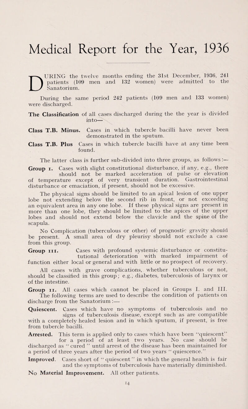 Medical Report for the Year, 1936 DURING the twelve months ending the 31st December, 1936, 241 patients (109 men and 132 women) were admitted to the Sanatorium. During the same period 242 patients (109 men and 133 women) wrere discharged. The Classification of all cases discharged during the the year is divided into— Class T.B. Minus. Cases in which tubercle bacilli have never been demonstrated in the sputum. Class T.B. Plus Cases in which tubercle bacilli have at any time been found. The latter class is further sub-divided into three groups, as follows Group i. Cases with slight constitutional disturbance, if any, e.g., there should not be marked acceleration of pulse or elevation of temperature except of very transient duration. Gastrointestinal disturbance or emaciation, if present, should not be excessive. The physical signs should be limited to an apical lesion of one upper lobe not extending below the second rib in front, or not exceeding an equivalent area in any one lobe. If these physical signs are present in more than one lobe, they should be limited to the apices of the upper lobes and should not extend below the clavicle and the spine of the scapula. No Complication (tuberculous or other) of prognostic gravity should be present. A small area of dry pleurisy should not exclude a case from this group. Group in. Cases with profound systemic; disturbance or consti¬ tutional deterioration with marked impairment of function either local or general and with little or no prospect of recovery. All cases with grave complications,, whether tuberculous or not, should be classified in this group; e.g., diabetes, tuberculosis of larynx or of the intestine. Group ii. All cases which cannot be placed in Groups I. and III. The following terms are used to describe the condition of patients on discharge from the Sanatorium :— Quiescent. Cases which have no symptoms of tuberculosis and no signs of tuberculosis disease, except such as are compatible with a completely healed lesion and in which sputum, if present, is free from tubercle bacilli. Arrested. This term is applied only to cases which have been “quiescent” for a period of at least two years. No case should be discharged as “ cured ” until arrest of the disease has been maintained for a period of three years after the period of two years “ quiescence.” Improved. Cases short of “ quiescent” in which the general health is fair and the symptoms of tuberculosis have materially diminished. No Material Improvement. All other patients.