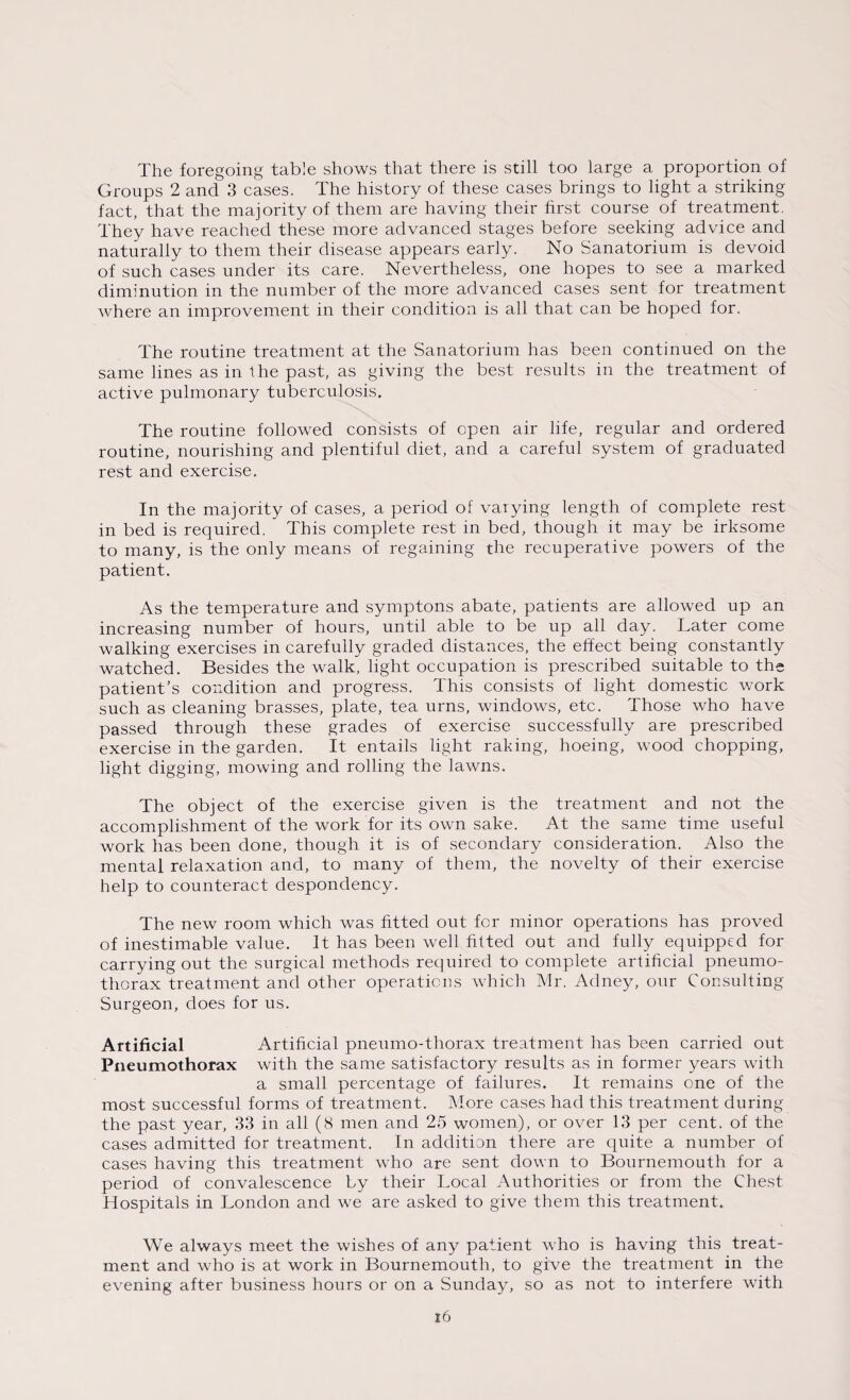 The foregoing table shows that there is still too large a proportion of Groups 2 and 3 cases. The history of these cases brings to light a striking fact, that the majority of them are having their first course of treatment. They have reached these more advanced stages before seeking advice and naturally to them their disease appears early. No Sanatorium is devoid of such cases under its care. Nevertheless, one hopes to see a marked diminution in the number of the more advanced cases sent for treatment where an improvement in their condition is all that can be hoped for. The routine treatment at the Sanatorium has been continued on the same lines as in the past, as giving the best results in the treatment of active pulmonary tuberculosis. The routine followed consists of open air life, regular and ordered routine, nourishing and plentiful diet, and a careful system of graduated rest and exercise. In the majority of cases, a period of varying length of complete rest in bed is required. This complete rest in bed, though it may be irksome to many, is the only means of regaining the recuperative powers of the patient. As the temperature and symptoms abate, patients are allowed up an increasing number of hours, until able to be up all day. Later come walking exercises in carefully graded distances, the effect being constantly watched. Besides the walk, light occupation is prescribed suitable to the patient’s condition and progress. This consists of light domestic work such as cleaning brasses, plate, tea urns, windows, etc. Those who have passed through these grades of exercise successfully are prescribed exercise in the garden. It entails light raking, hoeing, wood chopping, light digging, mowing and rolling the lawns. The object of the exercise given is the treatment and not the accomplishment of the work for its own sake. At the same time useful work has been done, though it is of secondary consideration. Also the mental relaxation and, to many of them, the novelty of their exercise help to counteract despondency. The new room which was fitted out for minor operations has proved of inestimable value. It has been well fitted out and fully equipped for carrying out the surgical methods required to complete artificial pneumo¬ thorax treatment and other operations which Mr. Adney, our Consulting Surgeon, does for us. Artificial Artificial pneumo-thorax treatment has been carried out Pneumothorax with the same satisfactory results as in former years with a small percentage of failures. It remains one of the most successful forms of treatment. More cases had this treatment during the past year, 33 in all (8 men and 25 women), or over 13 per cent, of the cases admitted for treatment. In addition there are quite a number of cases having this treatment who are sent down to Bournemouth for a period of convalescence by their Local Authorities or from the Chest Hospitals in London and we are asked to give them this treatment. We always meet the wishes of any patient who is having this treat¬ ment and who is at work in Bournemouth, to give the treatment in the evening after business hours or on a Sunday, so as not to interfere with x6