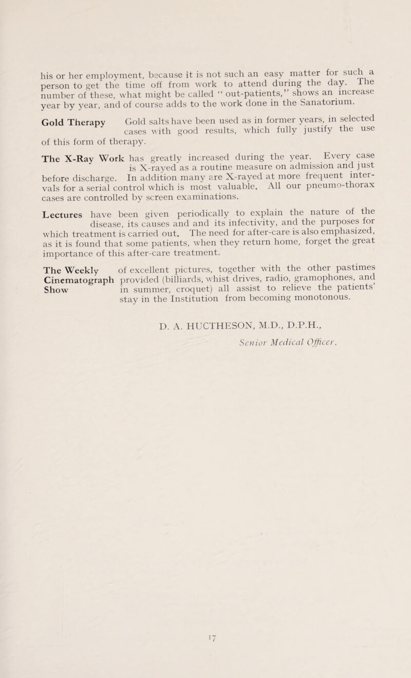 his or her employment, because it is not such an easy matter for such a person to get the time off from work to attend during the day. The number of these, what might be called “ out-patients,” shows an increase year by year, and of course adds to the work done in the Sanatorium. Gold Therapy Gold salts have been used as in former years, in selected cases with good results, which fully justify the use of this form of therapy. The X-Ray Work has greatly increased during the year. Every case is X-rayed as a routine measure on admission and just before discharge. In addition many are X-rayed at more frequent inter¬ vals for a serial control which is most valuable. All our pneumo-thorax cases are controlled by screen examinations. Lectures have been given periodically to explain the nature of the disease, its causes and and its infectivity, and the purposes for which treatment is carried out. The need for after-care is also emphasized, as it is found that some patients, when they return home, forget the great importance of this after-care treatment. The Weekly of excellent pictures, together with the other pastimes Cinematograph provided (billiards, whist drives, radio, gramophones, and Show in summer, croquet) all assist to relieve the patients stay in the Institution from becoming monotonous. D. A. HUCTHESON, M.D., D.P.H., Senior Medical Officer.