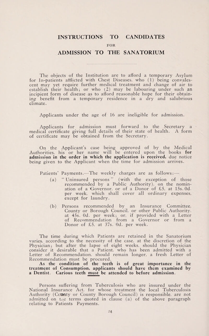 INSTRUCTIONS TO CANDIDATES FOR ADMISSION TO THE SANATORIUM The objects of the Institution are to afford a temporary Asylum for In-patients afflicted with Chest Diseases, who (1) being convales¬ cent may yet require further medical treatment and change of air to establish their health; or who (2) may be labouring under such an incipient form of disease as to afford reasonable hope for their obtain' ing benefit from a temporary residence in a dry and salubrious climate. Applicants under the age of 16 are ineligible for admission. Applicants for admission must forward to the Secretary a medical certificate giving full details of their state of health. A form of certificate may be obtained from the Secretary. On the Applicant’s case being approved of by the Medical Authorities, his or her name will be entered upon the books for admission in the order in which the application is received, due notice being given to the Applicant when the time for admission arrives. Patients’ Payments.—The weekly charges are as follows: — (a) “ Uninsured persons ” (with the exception of those recommended by a Public Authority), on the nomin¬ ation of a Governor, or of a Donor of £5, at 15s. Od. per week, which shall cover all ordinary expenses, except for laundry. (b) Persons recommended by an Insurance Committee, County or Borough Council, or other Public Authority, at 45s. Od. per week; or, if provided with a Letter of Recommendation from a Governor or from a Donor of £5, at 37s. Od. per week. The time during which Patients are retained in the Sanatorium varies, according to the necessity of the case, at the discretion of the Physician; but after the lapse of eight weeks, should the Physician consider it desirable that a Patient, who has been admitted with a Letter of Recommendation, should remain longer, a fresh Letter of Recommendation must be procured. As the condition of the teeth is of great importance in the treatment of Consumption, applicants should have them examined by a Dentist. Carious teeth must be attended to before admission. Persons suffering from Tuberculosis who are insured under the National Insurance Act, for whose treatment the local Tuberculosis Authority (County or County Borough Council) is responsible, are not admitted on tne terms quoted in clause (a) of the above paragraph relating to Patients Payments.