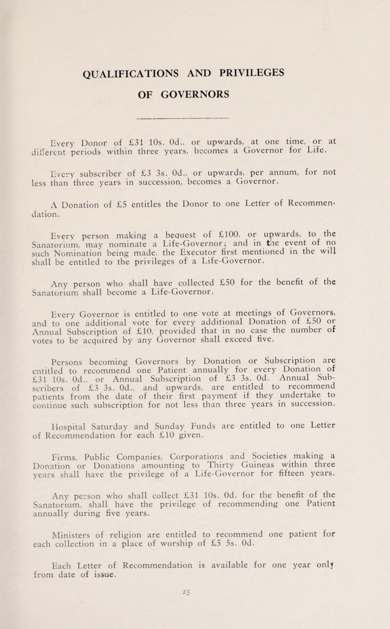 QUALIFICATIONS AND PRIVILEGES OF GOVERNORS Every Donor of £31 10s. 0d., or upwards, at one time, or at different periods within three years, becomes a Governor for Life. Every subscriber of £3 3s. 0d., or upwards, per annum, for not less than three years in succession, becomes a Governor. A Donation of £5 entitles the Donor to one Letter of Recommen¬ dation. Every person making a bequest of £100, or upwards, to the Sanatorium, may nominate a Life-Governor; and in tne event of no such Nomination being made, the Executor first mentioned in the will shall be entitled to the privileges of a Life-Governor. Any person who shall have collected £50 for the benefit of the Sanatorium shall become a Life-Governor. Every Governor is entitled to one vote at meetings of Governors, and to one additional vote for every additional Donation of £50 or Annual Subscription of £10, provided that in no case the number of votes to be acquired by any Governor shall exceed five. Persons becoming Governors by Donation or Subscription are entitled to recommend one Patient annually for every Donation of £31 10s. 0d., or Annual Subscription of £3 3s. Od. Annual Sub¬ scribers of £3 3s. 0d., and upwards, are entitled to recommend patients from the date of their first payment if they undertake to continue such subscription for not less than three years in succession. Hospital Saturday and Sunday Funds are entitled to one Letter of Recommendation for each £10 given. Firms, Public Companies, Corporations and Societies making a Donation or Donations amounting to Thirty Guineas within three years shall have the privilege of a Life-Governor for fifteen years. Any person who shall collect £31 10s. Od. for the benefit of the Sanatorium, shall have the privilege of recommending one Patient annually during five years. Ministers of religion are entitled to recommend one patient for each collection in a place of worship of £5 5s. Od. Each Letter of Recommendation is available for one year onlt from date of issue.