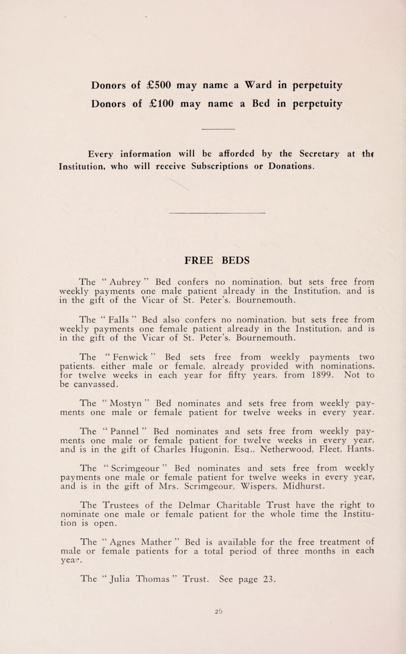 Donors of £100 may name a Bed in perpetuity Every information will be afforded by the Secretary at thf Institution, who will receive Subscriptions or Donations. FREE BEDS The “ Aubrey ” Bed confers no nomination, but sets free from weekly payments one male patient already in the Institution, and is in the gift of the Vicar of St. Peter’s, Bournemouth. The “ Falls ” Bed also confers no nomination, but sets free from weekly payments one female patient already in the Institution, and is in the gift of the Vicar of St. Peter’s, Bournemouth. The “ Fenwick ” Bed sets free from weekly payments two patients, either male or female, already provided with nominations, for twelve weeks in each year for fifty years, from 1899. Not to be canvassed. The “ Mostyn ” Bed nominates and sets free from weekly pay¬ ments one male or female patient for twelve weeks in every year. The “ Pannel ” Bed nominates and sets free from weekly pay¬ ments one male or female patient for twelve weeks in every year, and is in the gift of Charles Hugonin, Esq., Netherwood, Fleet, Hants. The “ Scrimgeour ” Bed nominates and sets free from weekly payments one male or female patient for twelve weeks in every year, and is in the gift of Mrs. Scrimgeour, Wispers, Midhurst. The Trustees of the Delmar Charitable Trust have the right to nominate one male or female patient for the whole time the Institu¬ tion is open. The “ Agnes Mather ” Bed is available for the free treatment of male or female patients for a total period of three months in each year. The “ Julia Thomas ” Trust. See page 23.