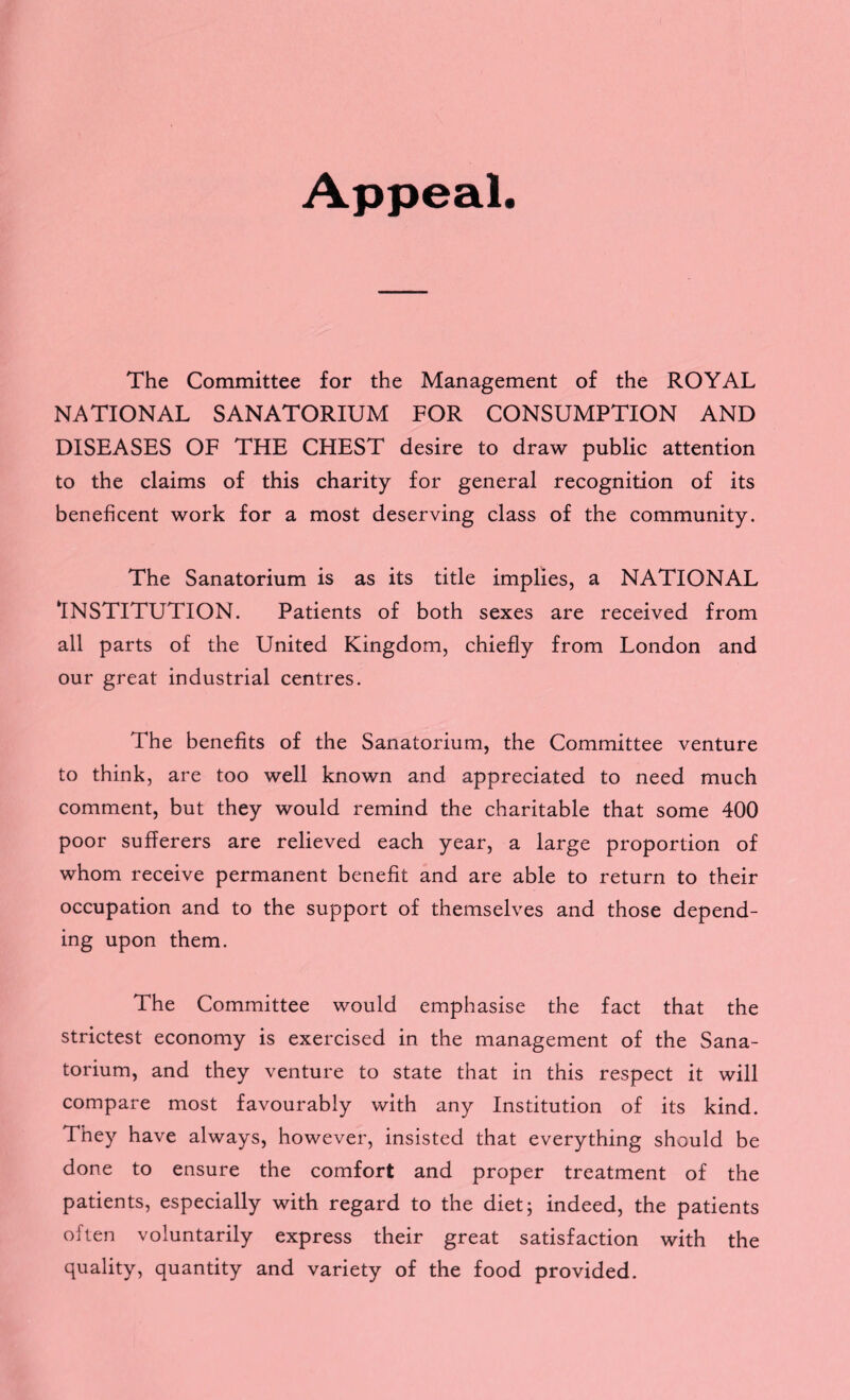 Appeal. The Committee for the Management of the ROYAL NATIONAL SANATORIUM FOR CONSUMPTION AND DISEASES OF THE CHEST desire to draw public attention to the claims of this charity for general recognition of its beneficent work for a most deserving class of the community. The Sanatorium is as its title implies, a NATIONAL ‘INSTITUTION. Patients of both sexes are received from all parts of the United Kingdom, chiefly from London and our great industrial centres. The benefits of the Sanatorium, the Committee venture to think, are too well known and appreciated to need much comment, but they would remind the charitable that some 400 poor sufferers are relieved each year, a large proportion of whom receive permanent benefit and are able to return to their occupation and to the support of themselves and those depend¬ ing upon them. The Committee would emphasise the fact that the strictest economy is exercised in the management of the Sana¬ torium, and they venture to state that in this respect it will compare most favourably with any Institution of its kind. They have always, however, insisted that everything should be done to ensure the comfort and proper treatment of the patients, especially with regard to the diet; indeed, the patients often voluntarily express their great satisfaction with the quality, quantity and variety of the food provided.