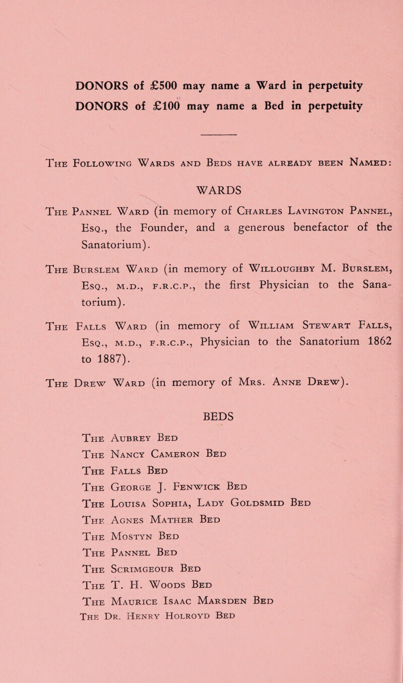 DONORS of £500 may name a Ward in perpetuity DONORS of £100 may name a Bed in perpetuity The Following Wards and Beds have already been Named: WARDS The Pannel Ward (in memory of Charles Lavington Pannel, Esq., the Founder, and a generous benefactor of the Sanatorium). The Burslem Ward (in memory of Willoughby M. Burslem, Esq., m.d., f.r.c.p., the first Physician to the Sana¬ torium). The Falls Ward (in memory of William Stewart Falls, Esq., m.d., f.r.c.p., Physician to the Sanatorium 1862 to 1887). The Drew Ward (in memory of Mrs. Anne Drew). BEDS The Aubrey Bed The Nancy Cameron Bed The Falls Bed The George J. Fenwick Bed The Louisa Sophia, Lady Goldsmid Bed The Agnes Mather Bed The Mostyn Bed The Pannel Bed The Scrimgeour Bed The T. FI. Woods Bed The Maurice Isaac Marsden Bed The Dr. Henry Holroyd Bed