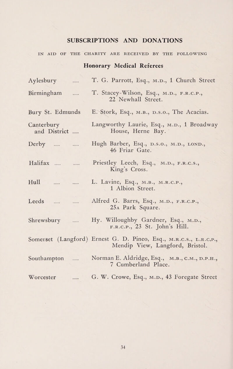 SUBSCRIPTIONS AND DONATIONS IN AID OF THE CHARITY ARE RECEIVED BY THE FOLLOWING Honorary Medical Referees Aylesbury . T. G. Parrott, Esq., m.d., 1 Church Street Birmingham . T. Stacey-Wilson, Esq., m.d., f.r.c.p., 22 Newhall Street. Bury St. Edmunds E. Stork, Esq., m.b., d.s.o., The Acacias. Canterbury Langworthy Laurie, Esq., m.d., 1 Broadway and District . House, Herne Bay. Derby . . Hugh Barber, Esq., d.s.o., m.d., lond., 46 Friar Gate. Halifax . . Priestley Leech, Esq., m.d., f.r.c.s., King’s Cross. Hull . L. Lavine, Esq., m.b., m.r.c.p., 1 Albion Street. Leeds . . Alfred G. Barrs, Esq., m.d., f.r.c.p., 25a Park Square. Shrewsbury . Hy. Willoughby Gardner, Esq., m.d., f.r.c.p., 23 St. John’s Hill. Somerset (Langford) Ernest G. D. Pineo, Esq., m.r.c.s., l.r.c,p., Mendip View, Langford, Bristol. Southampton . Norman E. Aldridge, Esq., m.b., c.m., d.p.h., 7 Cumberland Place. Worcester . G. W. Crowe, Esq., m.d., 43 Foregate Street