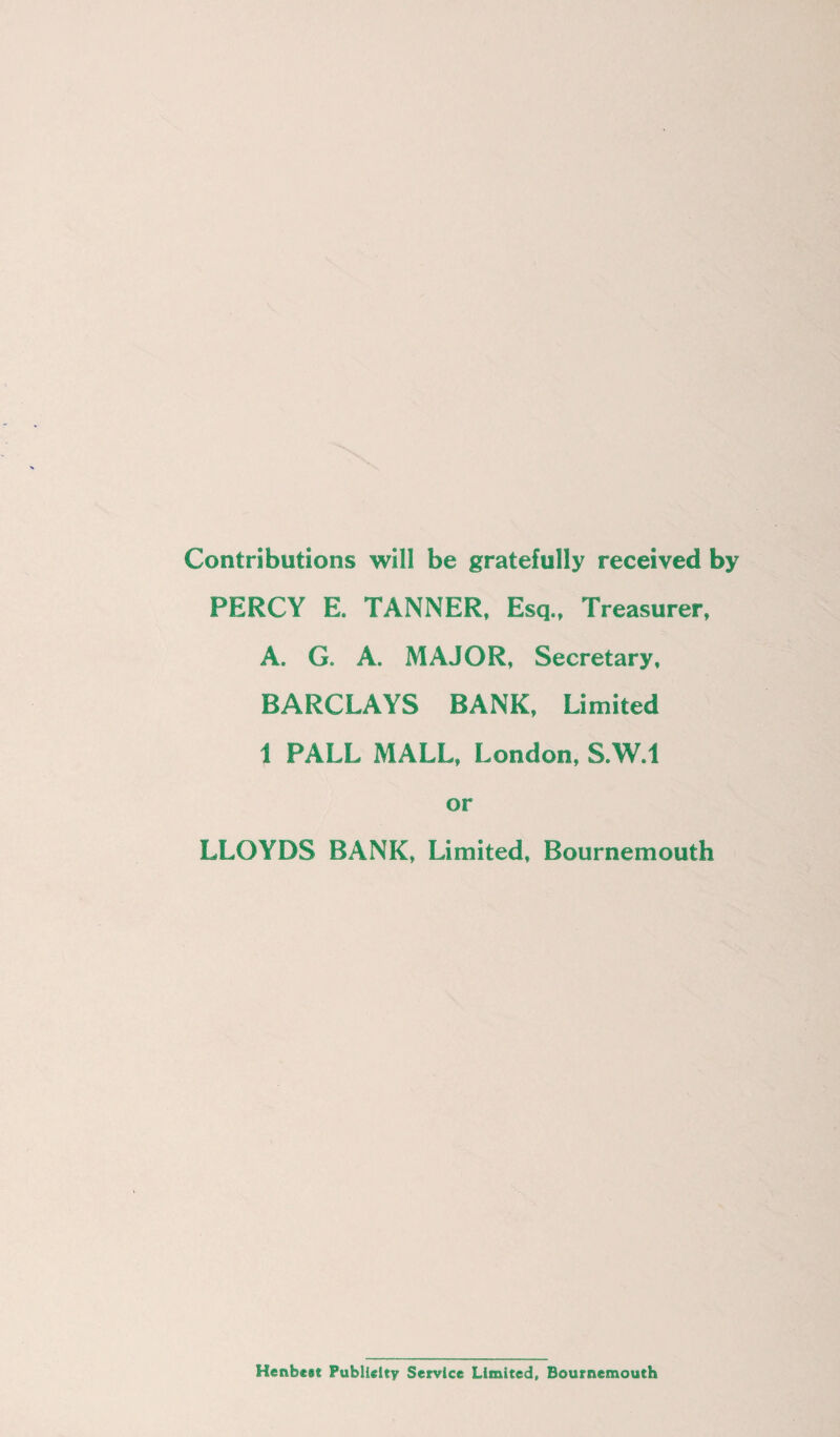 Contributions will be gratefully received by PERCY E. TANNER, Esq., Treasurer, A, G. A. MAJOR, Secretary, BARCLAYS BANK, Limited 1 PALL MALL, London, S.W.l or LLOYDS BANK, Limited, Bournemouth Henbest Publicity Service Limited, Bournemouth