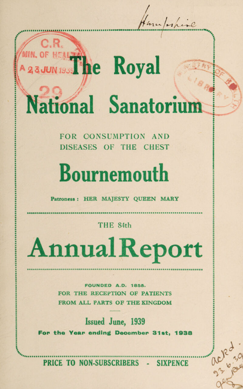 FOR CONSUMPTION AND DISEASES OF THE CHEST Bournemouth Patroness j HER MAJESTY QUEEN MARY ... THE 84th Annual Report FOUNDED A.D. 1855. FOR THE RECEPTION OF PATIENTS FROM ALL PARTS OF THE KINGDOM Issued June, 1939 Fop the Year ending December1 31st, 1938 PRICE TO NON-SUBSCRIBERS - SIXPENCE