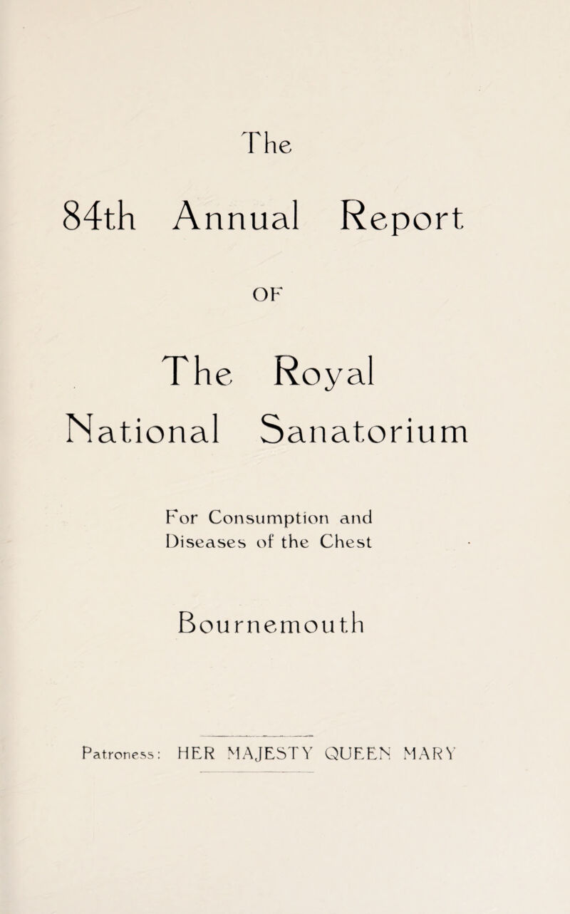 The 84th Annual Report OF The Royal National Sanatorium For Consumption and Di seases o 1 the Thest Bournemouth Patroness: HER MAJESTY QUEEN MARY