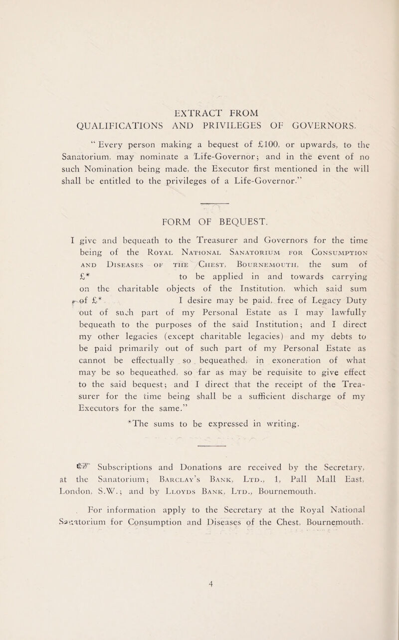 EXTRACT FROM QUALIFICATIONS AND PRIVILEGES OF GOVERNORS. “ Every person making- a bequest of £100, or upwards, to the Sanatorium, may nominate a Life-Governor; and in the event of no such Nomination being made, the Executor first mentioned in the will shall be entitled to the privileges of a Life-Governor.” FORM OF BEQUEST. I give and bequeath to the Treasurer and Governors for the time being of the Royal National Sanatorium for Consumption and Diseases of the Chest, Bournemouth, the sum of £* to be applied in and towards carrying on the charitable objects of the Institution, which said sum *-©f £* I desire may be paid, free of Legacy Duty out of such part of my Personal Estate as I may lawfully bequeath to the purposes of the said Institution; and I direct my other legacies (except charitable legacies) and my debts to be paid primarily out of such part of my Personal Estate as cannot be effectually so bequeathed, in exoneration of what may be so bequeathed, so far as may be requisite to give effect to the said bequest; and I direct that the receipt of the Trea¬ surer for the time being shall be a sufficient discharge of my Executors for the same.” *The sums to be expressed in writing. 'GV Subscriptions and Donations are received by the Secretary, at the Sanatorium; Barclay’s Bank, Ltd., 1, Pall Mall East, London, S.W.; and by Lloyds Bank, Ltd., Bournemouth. For information apply to the Secretary at the Royal National Sanatorium for Consumption and Diseases of the Chest, Bournemouth.