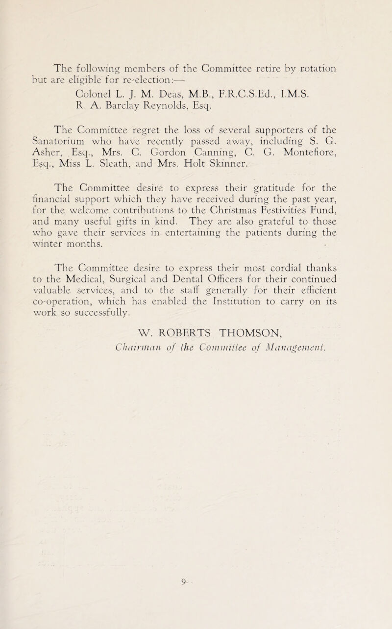 The following members of the Committee retire by rotation but are eligible for re-election:—- Colonel L. J. M. Deas, M.B., F.R.C.S.Ed., I.M.S. R. A. Barclay Reynolds, Esq. The Committee regret the loss of several supporters of the Sanatorium who have recently passed away, including S. G. Asher, Esq., Mrs. C. Gordon Canning, C. G. Montefiore, Esq., Miss L. Sleath, and Mrs. Holt Skinner. The Committee desire to express their gratitude for the financial support which they have received during the past year, for the welcome contributions to the Christmas Festivities Fund, and many useful gifts in kind. They are also grateful to those who gave their services in entertaining the patients during the winter months. The Committee desire to express their most cordial thanks to the Medical, Surgical and Dental Officers for their continued valuable services, and to the staff generally for their efficient co-operation, which has enabled the Institution to carry on its work so successfully. W. ROBERTS THOMSON, Chairman of the Commiltee of Management.