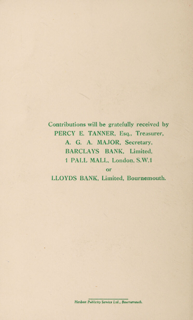 Contributions will be gratefully received by PERCY E. TANNER, Esq., Treasurer, A. G. A. MAJOR, Secretary, BARCLAYS BANK, Limited, 1 PALL MALL, London, S.W.l or LLOYDS BANK, Limited, Bournemouth. Henbtft Publicity Service Ltd,, Bournemouth,