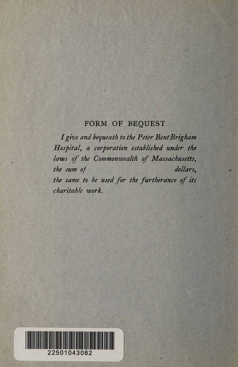 FORM OF BEQUEST I give and bequeath to the Peter Bent Brigham Hospital, a corporation established under the laws of the Commonwealth of Massachusetts, the sum of dollars, the same to be used for the furtherance of its charitable work. A. 22501043082 A '