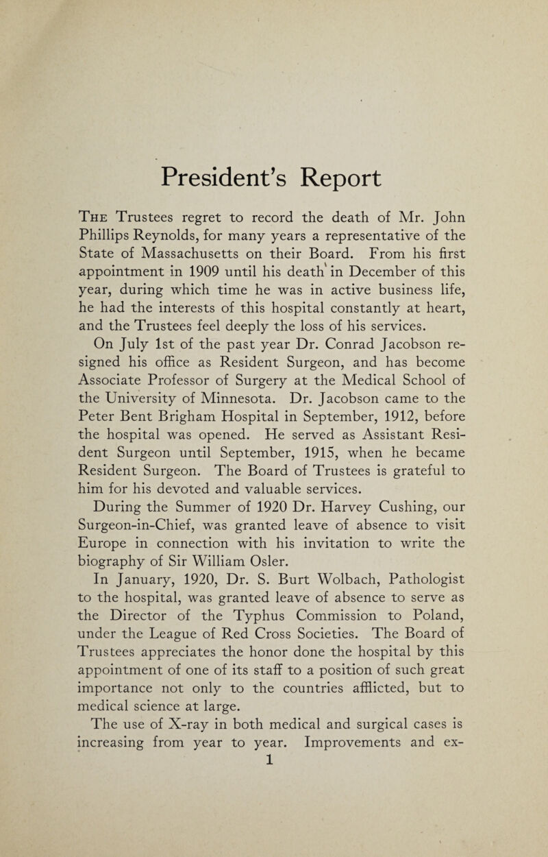 President’s Report The Trustees regret to record the death of Mr. John Phillips Reynolds, for many years a representative of the State of Massachusetts on their Board. From his first appointment in 1909 until his death in December of this year, during which time he was in active business life, he had the interests of this hospital constantly at heart, and the Trustees feel deeply the loss of his services. On July 1st of the past year Dr. Conrad Jacobson re¬ signed his office as Resident Surgeon, and has become Associate Professor of Surgery at the Medical School of the University of Minnesota. Dr. Jacobson came to the Peter Bent Brigham Hospital in September, 1912, before the hospital was opened. He served as Assistant Resi¬ dent Surgeon until September, 1915, when he became Resident Surgeon. The Board of Trustees is grateful to him for his devoted and valuable services. During the Summer of 1920 Dr. Harvey Cushing, our Surgeon-in-Chief, was granted leave of absence to visit Europe in connection with his invitation to write the biography of Sir William Osier. In January, 1920, Dr. S. Burt Wolbach, Pathologist to the hospital, was granted leave of absence to serve as the Director of the Typhus Commission to Poland, under the League of Red Cross Societies. The Board of Trustees appreciates the honor done the hospital by this appointment of one of its staff to a position of such great importance not only to the countries afflicted, but to medical science at large. The use of X-ray in both medical and surgical cases is increasing from year to year. Improvements and ex- 1