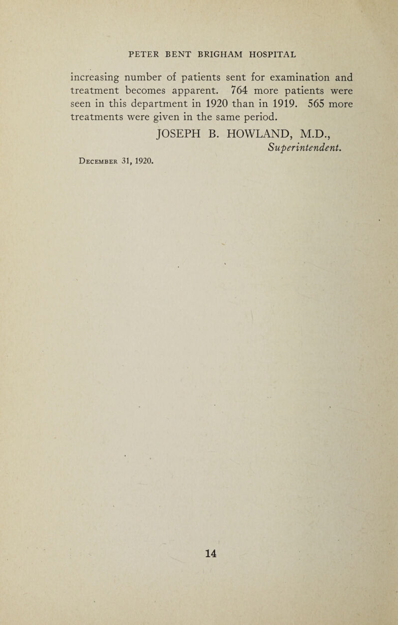 increasing number of patients sent for examination and treatment becomes apparent. 764 more patients were seen in this department in 1920 than in 1919. 565 more treatments were given in the same period. JOSEPH B. HOWLAND, M.D., Superintendent. December 31, 1920.