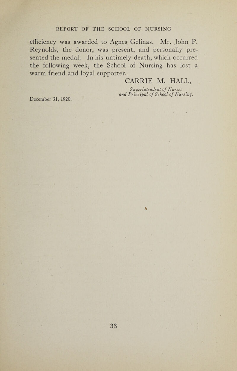 efficiency was awarded to Agnes Gelinas. Mr. John P. Reynolds, the donor, was present, and personally pre¬ sented the medal. In his untimely death, which occurred the following week, the School of Nursing has lost a warm friend and loyal supporter. CARRIE M. HALL, December 31, 1920. Superintendent of Nurses and Principal of School of Nursing. s 33 i