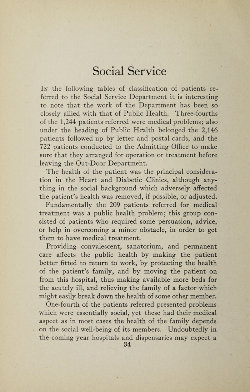 Social Service In the following tables of classification of patients re¬ ferred to the Social Service Department it is interesting to note that the work of the Department has been so closely allied with that of Public Health. Three-fourths of the 1,244 patients referred were medical problems; also under the heading of Public Health belonged the 2,146 patients followed up by letter and postal cards, and the 722 patients conducted to the Admitting Office to make i sure that they arranged for operation or treatment before leaving the Out-Door Department. The health of the patient was the principal considera¬ tion in the Heart and Diabetic Clinics, although any¬ thing in the social background which adversely affected the patient’s health was removed, if possible, or adjusted. Fundamentally the 209 patients referred for medical treatment was a public health problem; this group con¬ sisted of patients who required some persuasion, advice, or help in overcoming a minor obstacle, in order to get them to have medical treatment. Providing convalescent, sanatorium, and permanent care affects the public health by making the patient better fitted to return to work, by protecting the health of the patient’s family, and by moving the patient on from this hospital, thus making available more beds for the acutely ill, and relieving the family of a factor which might easily break down the health of some other member. One-fourth of the patients referred presented problems which were essentially social, yet these had their medical aspect as in most cases the health of the family depends on the social well-being of its members. Undoubtedly in the coming year hospitals and dispensaries may expect a