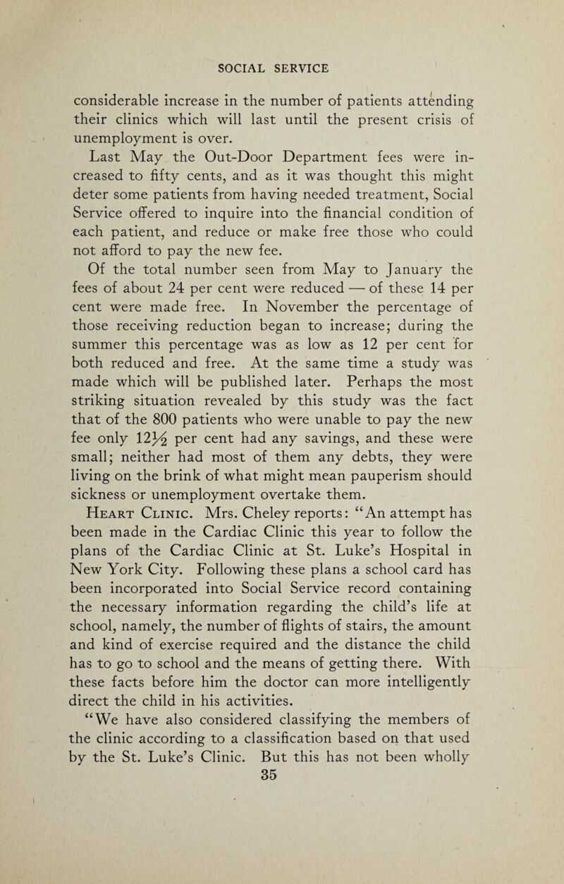considerable increase in the number of patients attending their clinics which will last until the present crisis of unemployment is over. Last May the Out-Door Department fees were in¬ creased to fifty cents, and as it was thought this might deter some patients from having needed treatment, Social Service offered to inquire into the financial condition of each patient, and reduce or make free those who could not afford to pay the new fee. Of the total number seen from May to January the fees of about 24 per cent were reduced — of these 14 per cent were made free. In November the percentage of those receiving reduction began to increase; during the summer this percentage was as low as 12 per cent for both reduced and free. At the same time a study was made which will be published later. Perhaps the most striking situation revealed by this study was the fact that of the 800 patients who were unable to pay the new fee only 12J/2 Per cent had any savings, and these were small; neither had most of them any debts, they were living on the brink of what might mean pauperism should sickness or unemployment overtake them. Heart Clinic. Mrs. Cheley reports: “An attempt has been made in the Cardiac Clinic this year to follow the plans of the Cardiac Clinic at St. Luke’s Hospital in New York City. Following these plans a school card has been incorporated into Social Service record containing the necessary information regarding the child’s life at school, namely, the number of flights of stairs, the amount and kind of exercise required and the distance the child has to go to school and the means of getting there. With these facts before him the doctor can more intelligently direct the child in his activities. “We have also considered classifying the members of the clinic according to a classification based on that used by the St. Luke’s Clinic. But this has not been wholly