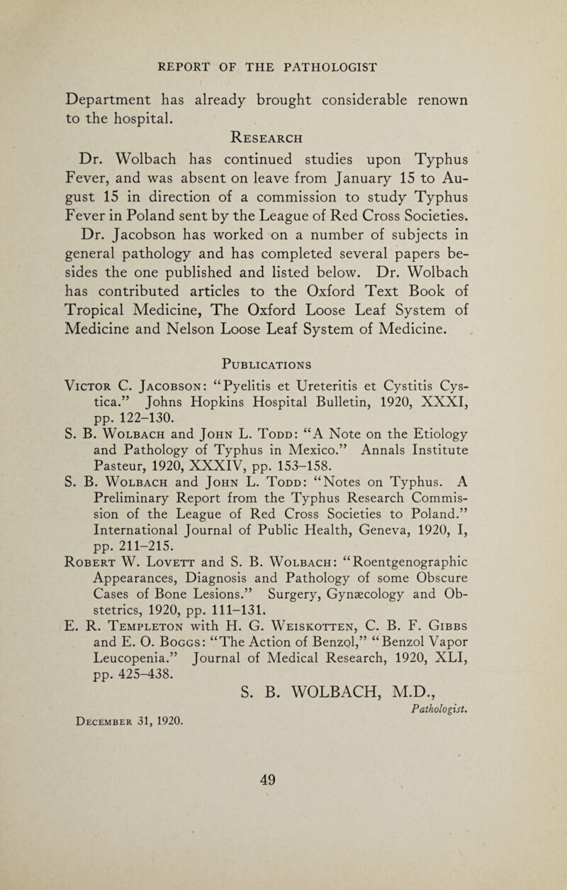 Department has already brought considerable renown to the hospital. Research Dr. Wolbach has continued studies upon Typhus Fever, and was absent on leave from January 15 to Au¬ gust 15 in direction of a commission to study Typhus Fever in Poland sent by the League of Red Cross Societies. Dr. Jacobson has worked on a number of subjects in general pathology and has completed several papers be¬ sides the one published and listed below. Dr. Wolbach has contributed articles to the Oxford Text Book of Tropical Medicine, The Oxford Loose Leaf System of Medicine and Nelson Loose Leaf System of Medicine. Publications Victor C. Jacobson: “Pyelitis et Ureteritis et Cystitis Cys¬ tica.” Johns Hopkins Hospital Bulletin, 1920, XXXI, pp.122-130. S. B. Wolbach and John L. Todd: “A Note on the Etiology and Pathology of Typhus in Mexico.” Annals Institute Pasteur, 1920, XXXIV, pp. 153-158. S. B. Wolbach and John L. Todd: “Notes on Typhus. A Preliminary Report from the Typhus Research Commis¬ sion of the League of Red Cross Societies to Poland.” International Journal of Public Health, Geneva, 1920, I, pp. 211-215. Robert W. Lovett and S. B. Wolbach: “Roentgenographic Appearances, Diagnosis and Pathology of some Obscure Cases of Bone Lesions.” Surgery, Gynaecology and Ob¬ stetrics, 1920, pp. 111-131. E. R. Templeton with H. G. Weiskotten, C. B. F. Gibbs and E. O. Boggs: “The Action of Benzol,” “Benzol Vapor Leucopenia.” Journal of Medical Research, 1920, XLI, pp. 425-438. S. B. WOLBACH, M.D., Pathologist. December 31, 1920.