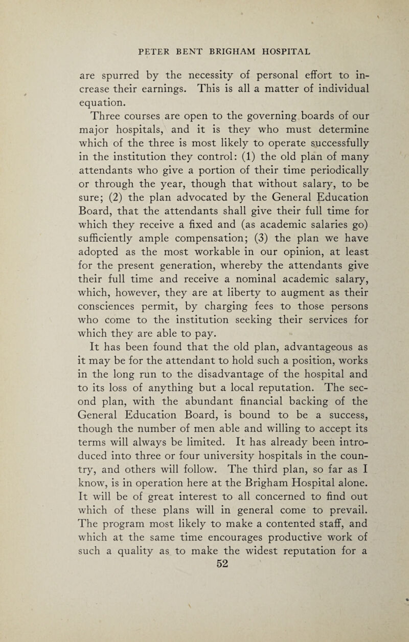 are spurred by the necessity of personal effort to in¬ crease their earnings. This is all a matter of individual equation. Three courses are open to the governing boards of our major hospitals, and it is they who must determine which of the three is most likely to operate successfully in the institution they control: (1) the old plan of many attendants who give a portion of their time periodically or through the year, though that without salary, to be sure; (2) the plan advocated by the General Education Board, that the attendants shall give their full time for which they receive a fixed and (as academic salaries go) sufficiently ample compensation; (3) the plan we have adopted as the most workable in our opinion, at least for the present generation, whereby the attendants give their full time and receive a nominal academic salary, which, however, they are at liberty to augment as their consciences permit, by charging fees to those persons who come to the institution seeking their services for which they are able to pay. It has been found that the old plan, advantageous as it may be for the attendant to hold such a position, works in the long run to the disadvantage of the hospital and to its loss of anything but a local reputation. The sec¬ ond plan, with the abundant financial backing of the General Education Board, is bound to be a success, though the number of men able and willing to accept its terms will always be limited. It has already been intro¬ duced into three or four university hospitals in the coun¬ try, and others will follow. The third plan, so far as I know, is in operation here at the Brigham Hospital alone. It will be of great interest to all concerned to find out which of these plans will in general come to prevail. The program most likely to make a contented staff, and which at the same time encourages productive work of such a quality as to make the widest reputation for a