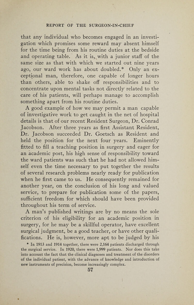 that any individual who becomes engaged in an investi¬ gation which promises some reward may absent himself for the time being from his routine duties at the bedside and operating table. As it is, with a junior staff of the same size as that with which we started out nine years ago, our ward work has about doubled.* Only an ex¬ ceptional man, therefore, one capable of longer hours than others, able to shake off responsibilities and to concentrate upon mental tasks not directly related to the care of his patients, will perhaps manage to accomplish something apart from his routine duties. A good example of how we may permit a man capable of investigative work to get caught in the net of hospital details is that of our recent Resident Surgeon, Dr. Conrad Jacobson. After three years as first Assistant Resident, Dr. Jacobson succeeded Dr. Goetsch as Resident and held the position for the next four years. Eminently fitted to fill a teaching position in surgery and eager for an academic post, his high sense of responsibility toward the ward patients was such that he had not allowed him¬ self even the time necessary to put together the results of several research problems nearly ready for publication when he first came to us. He consequently remained for another year, on the conclusion of his long and valued service, to prepare for publication some of the papers, sufficient freedom for which should have been provided throughout his term of service. A man’s published writings are by no means the sole criterion of his eligibility for an academic position in surgery, for he may be a skillful operator, have excellent surgical judgment, be a good teacher, or have other quali¬ fications. He is, however, more apt to be judged by his * In 1913 and 1914 together, there were 2,164 patients discharged through the surgical service. In 1920, there were 1,999 patients. Nor does this take into account the fact that the clinical diagnoses and treatment of the disorders of the individual patient, with the advance of knowledge and introduction of new instruments of precision, become increasingly complex.