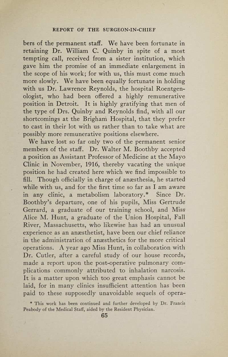 bers of the permanent staff. We have been fortunate in retaining Dr. William C. Quinby in spite of a most tempting call, received from a sister institution, which gave him the promise of an immediate enlargement in the scope of his work; for with us, this must come much more slowly. We have been equally fortunate in holding with us Dr. Lawrence Reynolds, the hospital Roentgen¬ ologist, who had been offered a highly remunerative position in Detroit. It is highly gratifying that men of the type of Drs. Quinby and Reynolds find, with all our shortcomings at the Brigham Hospital, that they prefer to cast in their lot with us rather than to take what are possibly more remunerative positions elsewhere. We have lost so far only two of the permanent senior members of the staff. Dr. Walter M. Boothby accepted a position as Assistant Professor of Medicine at the Mayo Clinic in November, 1916, thereby vacating the unique position he had created here which we find impossible to fill. Though officially in charge of anaesthesia, he started while with us, and for the first time so far as I am aware in any clinic, a metabolism laboratory.* Since Dr. Boothby’s departure, one of his pupils, Miss Gertrude Gerrard, a graduate of our training school, and Miss’ Alice M. Hunt, a graduate of the Union Hospital, Fall River, Massachusetts, who likewise has had an unusual experience as an anaesthetist, have been our chief reliance in the administration of anaesthetics for the more critical operations. A year ago Miss Hunt, in collaboration with Dr. Cutler, after a careful study of our house records, made a report upon the post-operative pulmonary com¬ plications commonly attributed to inhalation narcosis. It is a matter upon which too great emphasis cannot be laid, for in many clinics insufficient attention has been paid to these supposedly unavoidable sequels of opera- * This work has been continued and further developed by Dr. Francis Peabody of the Medical Staff, aided by the Resident Physician.