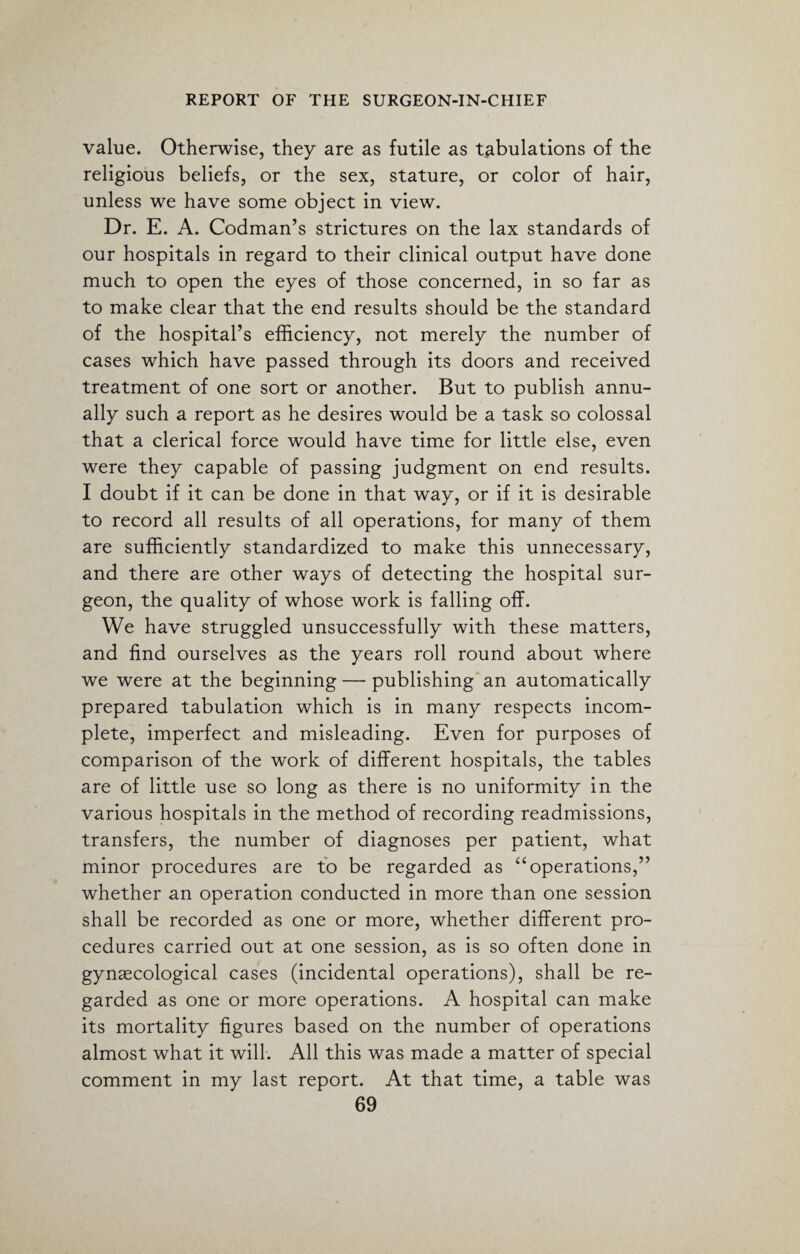 value. Otherwise, they are as futile as tabulations of the religious beliefs, or the sex, stature, or color of hair, unless we have some object in view. Dr. E. A. Codman’s strictures on the lax standards of our hospitals in regard to their clinical output have done much to open the eyes of those concerned, in so far as to make clear that the end results should be the standard of the hospital’s efficiency, not merely the number of cases which have passed through its doors and received treatment of one sort or another. But to publish annu¬ ally such a report as he desires would be a task so colossal that a clerical force would have time for little else, even were they capable of passing judgment on end results. I doubt if it can be done in that way, or if it is desirable to record all results of all operations, for many of them are sufficiently standardized to make this unnecessary, and there are other ways of detecting the hospital sur¬ geon, the quality of whose work is falling off. We have struggled unsuccessfully with these matters, and find ourselves as the years roll round about where we were at the beginning — publishing an automatically prepared tabulation which is in many respects incom¬ plete, imperfect and misleading. Even for purposes of comparison of the work of different hospitals, the tables are of little use so long as there is no uniformity in the various hospitals in the method of recording readmissions, transfers, the number of diagnoses per patient, what minor procedures are to be regarded as “ operations,” whether an operation conducted in more than one session shall be recorded as one or more, whether different pro¬ cedures carried out at one session, as is so often done in gynaecological cases (incidental operations), shall be re¬ garded as one or more operations. A hospital can make its mortality figures based on the number of operations almost what it will. All this was made a matter of special comment in my last report. At that time, a table was