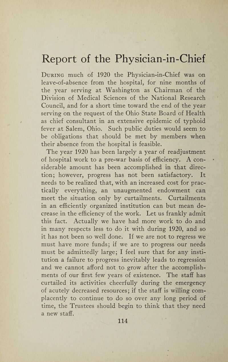 During much of 1920 the Physician-in-Chief was on leave-of-absence from the hospital, for nine months of the year serving at Washington as Chairman of the Division of Medical Sciences of the National Research Council, and for a short time toward the end of the year serving on the request of the Ohio State Board of Health as chief consultant in an extensive epidemic of typhoid fever at Salem, Ohio. Such public duties would seem to be obligations that should be met by members when their absence from the hospital is feasible. The year 1920 has been largely a year of readjustment of hospital work to a pre-war basis of efficiency. A con¬ siderable amount has been accomplished in that direc¬ tion; however, progress has not been satisfactory. It needs to be realized that, with an increased cost for prac¬ tically everything, an unaugmented endowment can meet the situation only by curtailments. Curtailments in an efficiently organized institution can but mean de¬ crease in the efficiency of the work. Let us frankly admit this fact. Actually we have had more work to do and in many respects less to do it with during 1920, and so it has not been so well done. If we are not to regress we must have more funds; if we are to progress our needs must be admittedly large; I feel sure that for any insti¬ tution a failure to progress inevitably leads to regression and we cannot afford not to grow after the accomplish¬ ments of our first few years of existence. The staff has curtailed its activities cheerfully during the emergency of acutely decreased resources; if the staff is willing com¬ placently to continue to do so over any long period of time, the Trustees should begin to think that they need a new staff.