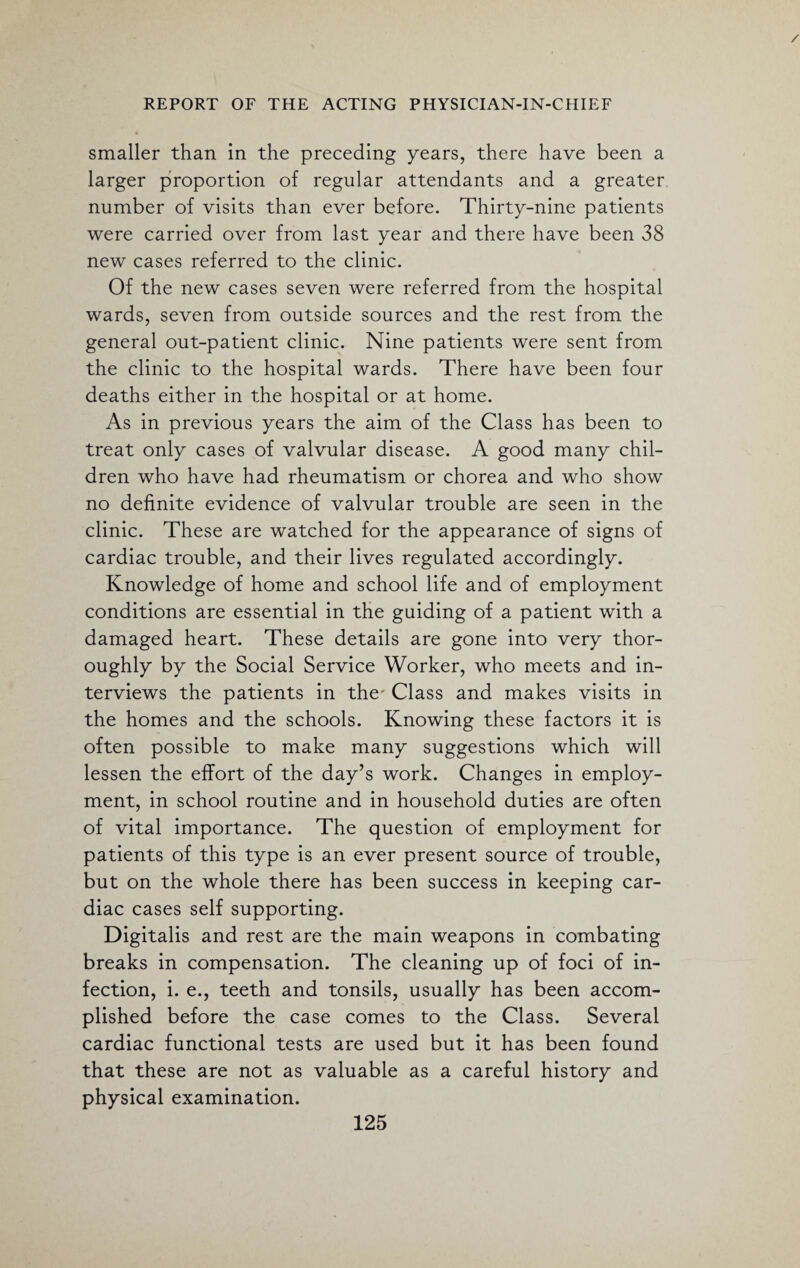 / REPORT OF THE ACTING PHYSICIAN-IN-CHIEF smaller than in the preceding years, there have been a larger proportion of regular attendants and a greater number of visits than ever before. Thirty-nine patients were carried over from last year and there have been 38 new cases referred to the clinic. Of the new cases seven were referred from the hospital wards, seven from outside sources and the rest from the general out-patient clinic. Nine patients were sent from the clinic to the hospital wards. There have been four deaths either in the hospital or at home. As in previous years the aim of the Class has been to treat only cases of valvular disease. A good many chil¬ dren who have had rheumatism or chorea and who show no definite evidence of valvular trouble are seen in the clinic. These are watched for the appearance of signs of cardiac trouble, and their lives regulated accordingly. Knowledge of home and school life and of employment conditions are essential in the guiding of a patient with a damaged heart. These details are gone into very thor¬ oughly by the Social Service Worker, who meets and in¬ terviews the patients in the' Class and makes visits in the homes and the schools. Knowing these factors it is often possible to make many suggestions which will lessen the effort of the day’s work. Changes in employ¬ ment, in school routine and in household duties are often of vital importance. The question of employment for patients of this type is an ever present source of trouble, but on the whole there has been success in keeping car¬ diac cases self supporting. Digitalis and rest are the main weapons in combating breaks in compensation. The cleaning up of foci of in¬ fection, i. e., teeth and tonsils, usually has been accom¬ plished before the case comes to the Class. Several cardiac functional tests are used but it has been found that these are not as valuable as a careful history and physical examination.