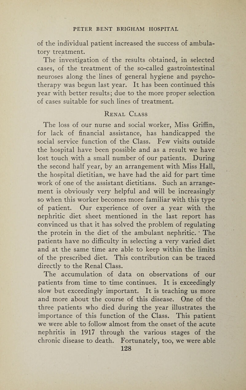 of the individual patient increased the success of ambula¬ tory treatment. The investigation of the results obtained, in selected cases, of the treatment of the so-called gastrointestinal neuroses along the lines of general hygiene and psycho¬ therapy was begun last year. It has been continued this year with better results; due to the more proper selection of cases suitable for such lines of treatment. Renal Class The loss of our nurse and social worker, Miss Griffin, for lack of financial assistance, has handicapped the social service function of the Class. Few visits outside the hospital have been possible and as a result we have lost touch with a small number of our patients. During the second half year, by an arrangement with Miss Hall, the hospital dietitian, we have had the aid for part time work of one of the assistant dietitians. Such an arrange¬ ment is obviously very helpful and will be increasingly so when this worker becomes more familiar with this type of patient. Our experience of over a year with the nephritic diet sheet mentioned in the last report has convinced us that it has solved the problem of regulating the protein in the diet of the ambulant nephritic. ’ The patients have no difficulty in selecting a very varied diet and at the same time are able to keep within the limits of the prescribed diet. This contribution can be traced directly to the Renal Class. The accumulation of data on observations of our patients from time to time continues. It is exceedingly slow but exceedingly important. It is teaching us more and more about the course of this disease. One of the three patients who died during the year illustrates the importance of this function of the Class. This patient we were able to follow almost from the onset of the acute nephritis in 1917 through the various stages of the chronic disease to death. Fortunately, too, we were able