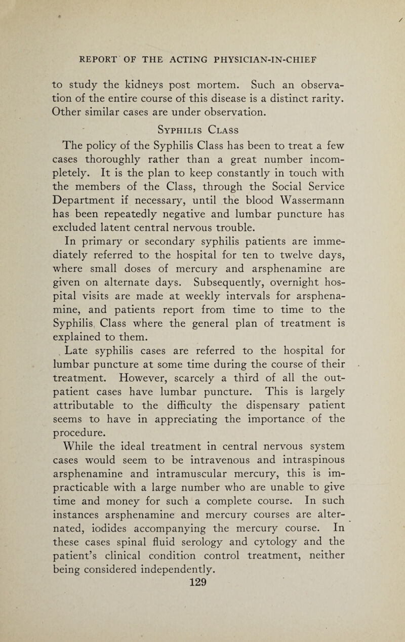 to study the kidneys post mortem. Such an observa¬ tion of the entire course of this disease is a distinct rarity. Other similar cases are under observation. Syphilis Class The policy of the Syphilis Class has been to treat a few cases thoroughly rather than a great number incom¬ pletely. It is the plan to keep constantly in touch with the members of the Class, through the Social Service Department if necessary, until the blood Wassermann has been repeatedly negative and lumbar puncture has excluded latent central nervous trouble. In primary or secondary syphilis patients are imme¬ diately referred to the hospital for ten to twelve days, where small doses of mercury and arsphenamine are given on alternate days. Subsequently, overnight hos¬ pital visits are made at weekly intervals for arsphena¬ mine, and patients report from time to time to the Syphilis. Class where the general plan of treatment is explained to them. Late syphilis cases are referred to the hospital for lumbar puncture at some time during the course of their treatment. However, scarcely a third of all the out¬ patient cases have lumbar puncture. This is largely attributable to the difficulty the dispensary patient seems to have in appreciating the importance of the procedure. While the ideal treatment in central nervous system cases would seem to be intravenous and intraspinous arsphenamine and intramuscular mercury, this is im¬ practicable with a large number who are unable to give time and money for such a complete course. In such instances arsphenamine and mercury courses are alter¬ nated, iodides accompanying the mercury course. In these cases spinal fluid serology and cytology and the patient’s clinical condition control treatment, neither being considered independently.