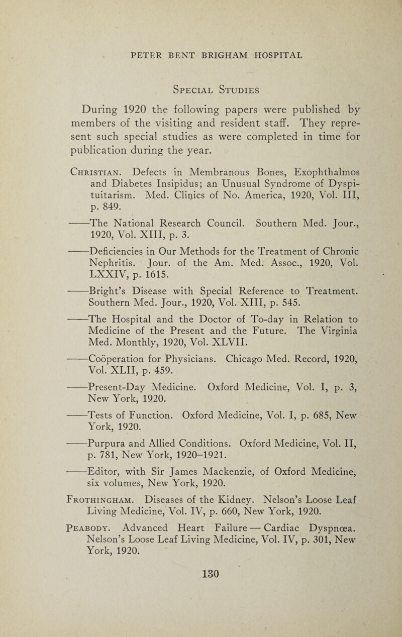 Special Studies During 1920 the following papers were published by members of the visiting and resident staff. They repre¬ sent such special studies as were completed in time for publication during the year. Christian. Defects in Membranous Bones, Exophthalmos and Diabetes Insipidus; an Unusual Syndrome of Dyspi- tuitarism. Med. Clinics of No. America, 1920, Vol. Ill, p. 849. -The National Research Council. Southern Med. Jour., 1920, Vol. XIII, p. 3. -Deficiencies in Our Methods for the Treatment of Chronic Nephritis. Jour, of the Am. Med. Assoc., 1920, Vol. LXXIV, p. 1615. -Bright’s Disease with Special Reference to Treatment. Southern Med. Jour., 1920, Vol. XIII, p. 545. -The Hospital and the Doctor of To-day in Relation to Medicine of the Present and the Future. The Virginia Med. Monthly, 1920, Vol. XLVII. -Cooperation for Physicians. Chicago Med. Record, 1920, Vol. XLII, p. 459. -Present-Day Medicine. Oxford Medicine, Vol. I, p. 3, New York, 1920. -Tests of Function. Oxford Medicine, Vol. I, p. 685, New York, 1920. -Purpura and Allied Conditions. Oxford Medicine, Vol. II, p. 781, New York, 1920-1921. -Editor, with Sir James Mackenzie, of Oxford Medicine, six volumes, New York, 1920. Frothingham. Diseases of the Kidney. Nelson’s Loose Leaf Living Medicine, Vol. IV, p. 660, New York, 1920. Peabody. Advanced Heart Failure — Cardiac Dyspnoea. Nelson’s Loose Leaf Living Medicine, Vol. IV, p. 301, New York, 1920.