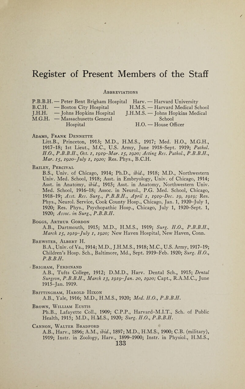 Register of Present Members of the Staff Abbreviations P.B.B.H. — Peter Bent Brigham Hospital Harv. B.C.H. —Boston City Hospital H.M.S. J.H.H. — Johns Hopkins Hospital J.H.M.S. M.G.H. — Massachusetts General Hospital H.O. Harvard University Harvard Medical School Johns Hopkins Medical School House Officer Adams, Frank Dennette Litt.B., Princeton, 1913; M.D., H.M.S., 1917; Med. H.O., M.G.H., 1917- 18; 1st Lieut., M.C., U.S. Army, June 1918-Sept. 1919; Pathol. H.O., P.B.B.H., Oct. i, 1919-Mar. 15, 1920; Acting Res. Pathol., P.B.B.H., Mar. 15, 1920-July 1, 1920; Res. Phys., B.C.H. Bailey, Percival B.S., Univ. of Chicago, 1914; Ph.D., ibid., 1918; M.D., Northwestern Univ. Med. School, 1918; Asst, in Embryology, Univ. of Chicago, 1914; Asst, in Anatomy, ibid., 1915; Asst, in Anatomy, Northwestern Univ. Med. School, 1916-18; Assoc, in Neurol., P.G. Med. School, Chicago, 1918- 19; Asst. Res. Surg., P.B.B.H., April 1, 1919-Dec. 19, 1919; Res. Phys., Neurol. Service, Cook County Hosp., Chicago, Jan. 1, 1920-July 1, 1920; Res. Phys., Psychopathic Hosp., Chicago, July 1, 1920-Sept. 1, 1920; Assoc, in Surg., P.B.B.H. Boggs, Arthur Gordon A. B., Dartmouth, 1915; M.D., H.M.S., 1919; Surg. H.O., P.B.B.H., March 75, 1919-July 1, 1920; New Haven Hospital, New Haven, Conn. Brewster, Albert H. B. A., Univ. of Va., 1914; M.D., J.H.M.S., 1918; M.C., U.S. Army, 1917-19; Children’s Hosp. Sch., Baltimore, Md., Sept. 1919-Feb. 1920; Surg. H.O., P.B.B.H. Brigham, Ferdinand A.B., Tufts College, 1912; D.M.D., Harv. Dental Sch., 1915; Dental Surgeon, P.B.B.H., March jj, 1919-Jan. 20, 1920; Capt., R.A.M.C., June 1915-Jan. 1919. Brittingham, Harold Hixon A.B., Yale, 1916; M.D., H.M.S., 1920; Med. H.O., P.B.B.H. Brown, William Eustis Ph.B., Lafayette Coll., 1909; C.P.P., Harvard-M.I.T., Sch. of Public Health, 1915; M.D., H.M.S., 1920; Surg. H.O., P.B.B.H. Cannon, Walter Bradford A.B., Harv., 1896; A.M., ibid., 1897; M.D., H.M.S., 1900; C.B. (military), 1919; Instr. in Zoology, Harv., 1899-1900; Instr. in Physiol., H.M.S.,