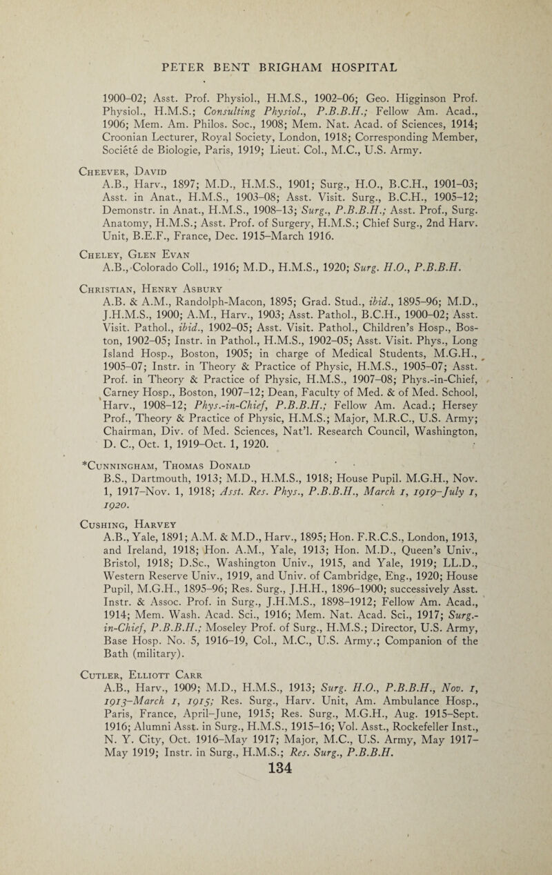 1900-02; Asst. Prof. Physiol., H.M.S., 1902-06; Geo. Higginson Prof. Physiol., H.M.S.; Consulting Physiol., P.B.B.H.; Fellow Am. Acad., 1906; Mem. Am. Philos. Soc., 1908; Mem. Nat. Acad, of Sciences, 1914; Croonian Lecturer, Royal Society, London, 1918; Corresponding Member, Societe de Biologie, Paris, 1919; Lieut. Col., M.C., U.S. Army. Cheever, David A.B., Harv., 1897; M.D., H.M.S., 1901; Surg., H.O., B.C.H., 1901-03; Asst, in Anat., H.M.S., 1903-08; Asst. Visit. Surg., B.C.H., 1905-12; Demonstr. in Anat., H.M.S., 1908-13; Surg., P.B.B.H.; Asst. Prof., Surg. Anatomy, H.M.S.; Asst. Prof, of Surgery, H.M.S.; Chief Surg., 2nd Harv. Unit, B.E.F., France, Dec. 1915-March 1916. Cheley, Glen Evan A.B., Colorado Coll., 1916; M.D., H.M.S., 1920; Surg. H.O., P.B.B.H. Christian, Henry Asbury A. B. & A.M., Randolph-Macon, 1895; Grad. Stud., ibid., 1895-96; M.D., J.H.M.S., 1900; A.M., Harv., 1903; Asst. Pathol., B.C.H., 1900-02; Asst. Visit. Pathol., ibid., 1902-05; Asst. Visit. Pathol., Children’s Hosp., Bos¬ ton, 1902-05; Instr. in Pathol., H.M.S., 1902-05; Asst. Visit. Phys., Long Island Hosp., Boston, 1905; in charge of Medical Students, M.G.H., 1905-07; Instr. in Theory & Practice of Physic, H.M.S., 1905-07; Asst. Prof, in Theory & Practice of Physic, H.M.S., 1907-08; Phys.-in-Chief, Carney Hosp., Boston, 1907-12; Dean, Faculty of Med. & of Med. School, Harv., 1908-12; Phys.-in-Chief, P.B.B.H.; Fellow Am. Acad.; Hersey Prof., Theory & Practice of Physic, H.M.S.; Major, M.R.C., U.S. Army; Chairman, Div. of Med. Sciences, Nat’l. Research Council, Washington, D. C., Oct. 1, 1919-Oct. 1, 1920. *ClJNNINGHAM, ThOMAS DoNALD B. S., Dartmouth, 1913; M.D., H.M.S., 1918; House Pupil. M.G.H., Nov. 1, 1917-Nov. 1, 1918; Asst. Res. Phys., P.B.B.H., March i, 1919-July 1, 1920. Cushing, Harvey A.B., Yale, 1891; A.M. & M.D., Harv., 1895; Hon. F.R.C.S., London, 1913, and Ireland, 1918; Hon. A.M., Yale, 1913; Hon. M.D., Queen’s Univ., Bristol, 1918; D.Sc., Washington Univ., 1915, and Yale, 1919; LL.D., Western Reserve Univ., 1919, and Univ. of Cambridge, Eng., 1920; House Pupil, M.G.H., 1895-96; Res. Surg., J.H.H., 1896-1900; successively Asst. Instr. & Assoc. Prof, in Surg., J.H.M.S., 1898-1912; Fellow Am. Acad., 1914; Mem. Wash. Acad. Sci., 1916; Mem. Nat. Acad. Sci., 1917; Surg.- in-Chief, P.B.B.H.; Moseley Prof, of Surg., H.M.S.; Director, U.S. Army, Base Hosp. No. 5, 1916-19, Col., M.C., U.S. Army.; Companion of the Bath (military). Cutler, Elliott Carr A.B., Harv., 1909; M.D., H.M.S., 1913; Surg. H.O., P.B.B.H., Nov. 1, 1913-March 1, 1915; Res. Surg., Harv. Unit, Am. Ambulance Hosp., Paris, France, April-June, 1915; Res. Surg., M.G.H., Aug. 1915-Sept. 1916; Alumni Asst, in Surg., H.M.S., 1915-16; Vol. Asst., Rockefeller Inst., N. Y. City, Oct. 1916-May 1917; Major, M.C., U.S. Army, May 1917- May 1919; Instr. in Surg., H.M.S.; Res. Surg., P.B.B.H.