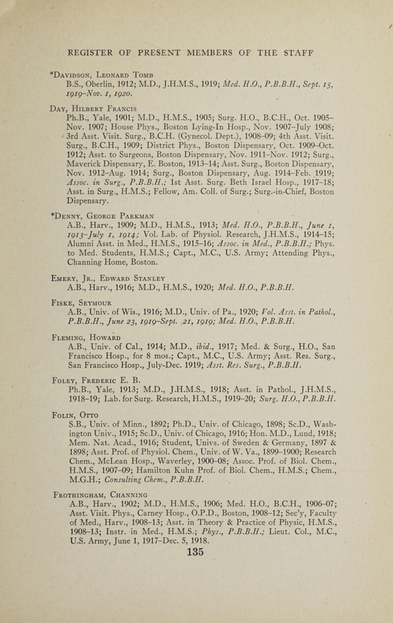 *Davidson, Leonard Tomb B.S., Oberlin, 1912; M.D., J.H.M.S., 1919; Med. H.O., Sept, 15, 1919-Nov. i, 1920. * Day, Hilbert Francis Ph.B., Yale, 1901; M.D., H.M.S., 1905; Surg. H.O., B.C.H., Oct. 1905- Nov. 1907; House Phys., Boston Lying-In Hosp., Nov. 1907-July 1908; ' 3rd Asst. Visit. Surg., B.C.H. (Gynecol. Dept.), 1908-09; 4th Asst. Visit. Surg., B.C.H., 1909; District Phys., Boston Dispensary, Oct. 1909-Oct. 1912; Asst, to Surgeons, Boston Dispensary, Nov. 1911-Nov. 1912; Surg., Maverick Dispensary, E. Boston, 1913-14; Asst. Surg., Boston Dispensary, Nov. 1912-Aug. 1914; Surg., Boston Dispensary, Aug. 1914-Feb. 1919; Assoc, in Surg., P.B.B.H.; 1st Asst. Surg. Beth Israel Hosp., 1917-18; Asst, in Surg., H.M.S.; Fellow, Am. Coll, of Surg.; Surg.-in-Chief, Boston Dispensary. *Denny, George Parkman A.B., Harv., 1909; M.D., H.M.S., 1913; Med. H.O., P.B.B.H., June 1, iq1 3-July 1, 1914; Vol. Lab. of Physiol. Research, J.H.M.S., 1914-15; Alumni Asst, in Med., H.M.S., 1915-16; Assoc, in Med., P.B.B.H.; Phys. to Med. Students, H.M.S.; Capt., M.C., U.S. Army; Attending Phys., Channing Home, Boston. Emery, Jr., Edward Stanley A.B., Harv., 1916; M.D., H.M.S., 1920; Med. H.O., P.B.B.H. Fiske, Seymour A.B., Univ. of Wis., 1916; M.D., Univ. of Pa., 1920; Vol. Asst, in Pathol., P.B.B.H., June 23, 1919-Sept. .21, 1919; Med. H.O., P.B.B.H. Fleming, Howard A.B., Univ. of Cal., 1914; M.D., ibid., 1917; Med. & Surg., H.O., San Francisco Hosp., for 8 mos.; Capt., M.C., U.S. Army; Asst. Res. Surg., San Francisco Hosp., July-Dee. 1919; Asst. Res. Surg., P.B.B.H. Foley, Frederic E. B. Ph.B., Yale, 1913; M.D., J.H.M.S., 1918; Asst, in Pathol., J.H.M.S., 1918-19; Lab. for Surg. Research, H.M.S., 1919-20; Surg. H.O., P.B.B.H. Folin, Otto S.B., Univ. of Minn., 1892; Ph.D., Univ. of Chicago, 1898; Sc.D., Wash¬ ington Univ., 1915; Sc.D., Univ. of Chicago, 1916; Hon. M.D., Lund, 1918; Mem. Nat. Acad., 1916; Student, Univs. of Sweden & Germany, 1897 & 1898; Asst. Prof, of Physiol. Chem., Univ. of W. Va., 1899-1900; Research Chem., McLean Hosp., Waverley, 1900-08; Assoc. Prof, of Biol. Chem., H.M.S., 1907-09; Hamilton Kuhn Prof, of Biol. Chem., H.M.S.; Chem., M.G.H.; Consulting Chem., P.B.B.H. Frothingham, Channing A.B., Harv., 1902; M.D., H.M.S., 1906; Med. H.O., B.C.H., 1906-07; Asst. Visit. Phys., Carney Hosp., O.P.D., Boston, 1908-12; Sec’y? Faculty of Med., Harv., 1908-13; Asst, in Theory & Practice of Physic, H.M.S., 1908-13; Instr. in Med., H.M.S.; Phys., P.B.B.H.; Lieut. Col., M.C., U.S. Army, June 1, 1917-Dec. 5, 1918.