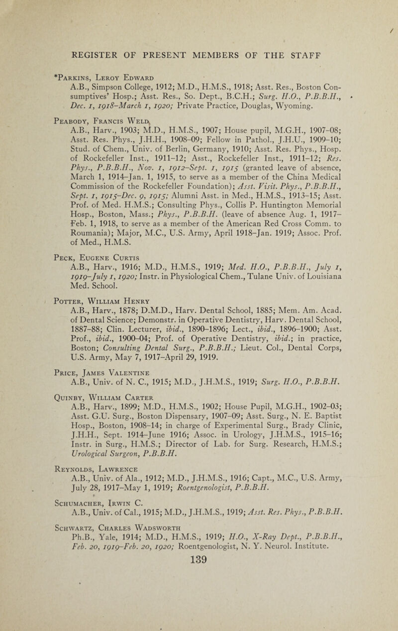 *Parkins, Leroy Edward A.B., Simpson College, 1912; M.D., H.M.S., 1918; Asst. Res., Boston Con¬ sumptives’ Hosp.; Asst. Res., So. Dept., B.C.H.; Surg. H.O., Dec. i, 1918-March i, 1920; Private Practice, Douglas, Wyoming. Peabody, Francis Weld,. A.B., Harv., 1903; M.D., H.M.S., 1907; House pupil, M.G.H., 1907-08; Asst. Res. Phys., J.H.H., 1908-09; Fellow in Pathol., J.H.U., 1909-10; Stud, of Chem., Univ. of Berlin, Germany, 1910; Asst. Res. Phys., Hosp. of Rockefeller Inst., 1911-12; Asst., Rockefeller Inst., 1911-12; Res. Phys., P.B.B.H., Nov. 1, 1912-Sept. 1, 1915 (granted leave of absence, March 1, 1914-Jan. 1, 1915, to serve as a member of the China Medical Commission of the Rockefeller Foundation); Asst. Visit. Phys., P.B.B.H., Sept. 1, 1915-Dec. 9, 1915; Alumni Asst, in Med., H.M.S., 1913-15; Asst. Prof, of Med. H.M.S.; Consulting Phys., Collis P. Huntington Memorial Hosp., Boston, Mass.; Phys., P.B.B.H. (leave of absence Aug. 1, 1917— Feb. 1, 1918, to serve as a member of the American Red Cross Comm, to Roumania); Major, M.C., U.S. Army, April 1918-Jan. 1919; Assoc. Prof, of Med., H.M.S. Peck, Eugene Curtis A.B., Harv., 1916; M.D., H.M.S., 1919; Med. H.O., P.B.B.H., July 1, 1919-July 1,1920; Instr. in Physiological Chem., Tulane Univ. of Louisiana Med. School. Potter, William Henry A.B., Harv., 1878; D.M.D., Harv. Dental School, 1885; Mem. Am. Acad, of Dental Science; Demonstr. in Operative Dentistry, Harv. Dental School, 1887-88; Clin. Lecturer, ibid., 1890-1896; Lect., ibid., 1896-1900; Asst. Prof., ibid., 1900-04; Prof, of Operative Dentistry, ibid.; in practice, Boston; Consulting Dental Surg., P.B.B.H.; Lieut. Col., Dental Corps, U.S. Army, May 7, 1917-April 29, 1919. Price, James Valentine A.B., Univ. of N. C., 1915; M.D., J.H.M.S., 1919; Surg. H.O., P.B.B.H. Quinby, William Carter A.B., Harv., 1899; M.D., H.M.S., 1902; House Pupil, M.G.H., 1902-03; Asst. G.U. Surg., Boston Dispensary, 1907-09; Asst. Surg., N. E. Baptist Hosp., Boston, 1908-14; in charge of Experimental Surg., Brady Clinic, J.H.H., Sept. 1914-June 1916; Assoc, in Urology, J.H.M.S., 1915-16; Instr. in Surg., H.M.S.; Director of Lab. for Surg. Research, H.M.S.; Urological Surgeon, P.B.B.H. Reynolds, Lawrence A.B., Univ. of Ala., 1912; M.D., J.H.M.S., 1916; Capt., M.C., U.S. Army, July 28, 1917-May 1, 1919; Roentgenologist, P.B.B.H. Schumacher, Irwin C. A.B., Univ. of Cal., 1915; M.D., J.H.M.S., 1919; Asst. Res. Phys., P.B.B.H. Schwartz, Charles Wadsworth Ph.B., Yale, 1914; M.D., H.M.S., 1919; H.O., X-Ray Dept., P.B.B.H., Feb. 20, 1919-Feb. 20, 1920; Roentgenologist, N. Y. Neurol. Institute.