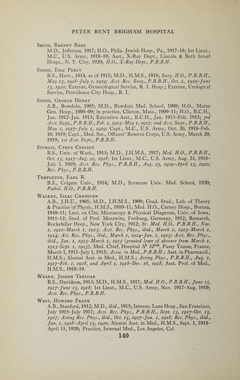 Smith, Barney Barr M.D., Jefferson, 1917; H.O., Phila. Jewish Hosp., Pa., 1917-18; 1st Lieut., M.C., U.S. Army, 1918-19; Asst., X-Ray Dept., Lincoln & Beth Israel Hosps., N. Y. City, 1920; H.O., X-Ray Dept., P.B.B.H. Stone, Eric Percy B.S., Harv., 1914, as of 1915; M.D., H.M.S., 1918; Surg. H.O., P.B.B.H., May 15, 1918-July 1, 1919; Asst. Res. Surg., P.B.B.H., Oct. 1, 1919-June 75, 1920; Externe, Gynecological Service, R. I. Hosp.; Externe, Urological Service, Providence City Hosp., R. I. Stone, George Henry A. B., Bowdoin, 1905; M.D., Bowdoin Med. School, 1908; H.O., Maine Gen. Hosp., 1908-09; in practice, Clinton, Mass., 1909-11; H.O., B.C.H., Jan. 1912-Jan. 1913; Executive Asst., B.C.H., Jan. 1913-Feb. 1915; 3rd Asst. Supt., P.B.B.H., Feb. 1,1915-May 1,1917; 2nd Asst. Supt., P.B.B.H., May 1, 1917-July 1, 1919; Capt., M.C., U.S. Army, Oct. 26, 1918-Feb. 10, 1919; Capt., Med. Sec., Officers’ Reserve Corps, U.S. Army, March 20, 1919; 1st Asst. Supt., P.B.B.H. Sturgis, Cyrus Cressey B. S., Univ. of Wash., 1913; M.D., J.H.M.S., 1917; Med. H.O., P.B.B.H., Oct. 15, 1917-Aug. 22, 1918; 1st Lieut., M.C., U.S. Army, Aug. 23, 1918- July 1, 1919; Asst. Res. Phys., P.B.B.H., Aug. 25, 1919-April 15, 1920; Res. Phys., P.B.B.H. Templeton, Earl R. B.S., Colgate Univ., 1914; M.D., Syracuse Univ. Med. School, 1920; Pathol. H.O., P.B.B.H. Walker, Isaac Chandler A. B., J.H.U., 1905; M.D., J.H.M.S., 1909; Grad. Stud., Lab. of Theory & Practice of Physic, H.M.S., 1910-11; Med. H.O., Carney Hosp., Boston, 1910- 11; Lect. on Clin. Microscopy & Physical Diagnosis, Univ. of Iowa, 1911- 12; Stud, of Prof. Morawitz, Freiburg, Germany, 1912; Research, Rockefeller Hosp., New York City, 1912; Sr. Med. H.O., P.B.B.H., Nov. 1, 1912-March 1, 1913; Asst. Res. Phys., ibid., March 1, 1913-March 1, 1914; Act. Res. Phys., ibid., March 1, 1914-Jan. 1, 1915; Asst. Res. Phys., ibid., Jan. 1, 1915-March 1, 1915 (granted leave of absence from March 1, 1915-Sept. 1, 1915); Med. Chief, Hospital Ab 32bis, Passy Yonne, France, March 1, 1915-July 1,1915; Assoc, in Med., P.B.B.H.; Asst, in Pharmacol., H.M.S.; Alumni Asst, in Med., H.M.S.; Acting Phys., P.B.B.H., Aug. 1, 1917-Feb. 1, 1918, and April 1, 1918-Dec. 16, 1918; Asst. Prof, of Med., H.M.S., 1918-19. Wearn, Joseph Treloar B. S., Davidson, 1913; M.D., H.M.S., 1917; Med. H.O., P.B.B.H., June 15, 1917-June 15, 1918; 1st Lieut., M.C., U.S. Army, Nov. 1917-Aug. 1919; Asst. Res. Phys., P.B.B.H. West, Howard Frank A.B., Stanford, 1912; M.D., ibid., 1915; Interne, Lane Hosp., San Francisco, July 1915-July 1917; Asst. Res. Phys., P.B.B.H., Sept. 15, 1917-Oct. 15, 1917; Acting Res. Phys., ibid., Oct. 15, 1917-Jan. 1, 1918; Res. Phys., ibid., Jan. 1, 1918-April 15, 1920; Alumni Asst, in Med., H.M.S., Sept. 1, 1918- April 15, 1920; Practice, Internal Med., Los Angeles, Cal.