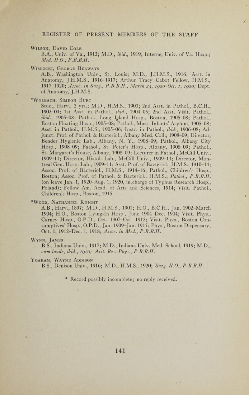 / REGISTER OF PRESENT MEMBERS OF THE STAFF Wilson, David Cole B.A., Univ. of Va., 1912; M.D., ibid., 1919; Interne, Univ. of Va. Hosp.; Med. II.0., P.B.B.H. Wislocki, George Berways A.B., Washington Univ., St. Louis; M.D., J.H.M.S., 1916; Asst, in Anatomy, J.H.M.S., 1916-1917; Arthur Tracy Cabot Fellow, H.M.S., 1917-1920; Assoc, in Burg., P.B.B.II., March 25, 1920-Oct. 1, 1920; Dept, of Anatomy, J.H.M.S. *Wolbach, Simeon Burt Stud., Harv., 2 yrs.; M.D., H.M.S., 1903; 2nd Asst, in Pathol., B.C.H., 1903-04; 1st Asst, in Pathol., ibid., 1904-05; 2nd Asst. Visit. Pathol., ibid., 1905-08; Pathol., Long Inland Hosp., Boston, 1905-08; Pathol., Boston Floating LIosp., 1905-08; Pathol., Mass. Infants’ Asylum, 1905-08; Asst, in Pathol., H.M.S., 1905-06; Instr. in Pathol., ibid., 1906-08; Ad¬ junct. Prof, of Pathol. & Bacteriol., Albany Med. Coll., 1908-09; Director, Bender Hygienic Lab., Albany, N. Y., 1908-09; Pathol., Albany City Hosp., 1908-09; Pathol., St. Peter’s Hosp., Albany, 1908-09; Pathol., St. Margaret’s House, Albany, 1908-09; Lecturer in Pathol., McGill Univ., 1909-11; Director, Histol. Lab., McGill Univ., 1909-11; Director, Mon¬ treal Gen. Hosp. Lab., 1909-11; Asst. Prof, of Bacteriol., H.M.S., 1910-14; Assoc. Prof, of Bacteriol., H.M.S., 1914-16; Pathol., Children’s Hosp., Boston; Assoc. Prof, of Pathol. & Bacteriol., H.M.S.; Pathol., P.B.B.H. (on leave Jan. 1, 1920-Aug. 1, 1920, in .charge of Typhus Research Hosp., Poland); Fellow Am. Acad, of Arts and Sciences, 1914; Visit. Pathol., Children’s Hosp., Boston, 1915. *Wood, Nathaniel Knight A. B., Harv., 1897; M.D., H.M.S., 1901; H.O., B.C.H., Jan. 1902-March 1904; H.O., Boston Lying-In LIosp., June 1904-Dec. 1904; Visit. Phys., Carney Hosp., O.P.D., Oct. 1907-Oct. 1912; Visit. Phys., Boston Con¬ sumptives’ Hosp., O.P.D., Jan. 1909-Jan. 1917; Phys., Boston Dispensary, Oct. 1, 1912-Dec. 1, 1918; Assoc, in Med., P.B.B.H. Wynn, James B. S., Indiana Univ., 1917; M.D., Indiana Univ. Med. School, 1919; M.D., cum laude, ibid., 1920; Asst. Res. Phys., P.B.B.H. Yoakam, Wayne Addison B.S., Denison Univ., 1916; M.D., H.M.S., 1920; Surg. H.O., P.B.B.H. * Record possibly incomplete; no reply received.