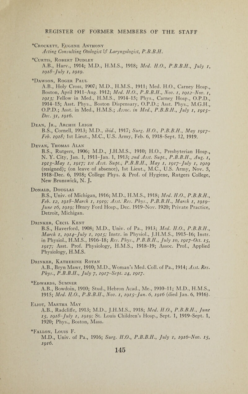 *Crockett, Eugene Anthony Acting Consulting Otologist IA Laryngologist, P.B.B.H. *Curtis, Robert Dudley A.B., Harv., 1914; M.D., H.M.S., 1918; Med. H.O., P.B.B.H., July i, 1918-July 1, 1919. *Dawson, Roger Paul A. B., Holy Cross, 1907; M.D., H.M.S., 1911; Med. H.O., Carney Hosp., Boston, April 191 l-Aug. 1912; Med. H.O., P.B.B.H., Nov. 1, 1912-Nov. 1, 1913; Fellow in Med., H.M.S., 1914-15; Phys., Carney Hosp., O.P.D., 1914-15; Asst. Phys., Boston Dispensary, O.P.D.; Asst. Phys., M.G.H., O.P.D.; Asst, in Med., H.M.S.; Assoc, in Med., P.B.B.H., July 1, 1913- Dec. 31, 1916. Dean, Jr., Archie Leigh B. S., Cornell, 1913; M.D., ibid., 1917; Surg. H.O., P.B.B.H., May 1917- Feb. 1918; 1st Lieut., M.C., U.S. Army, Feb. 6, 1918-Sept. 12, 1919. Devan, Thomas Alan B.S., Rutgers, 1906; M.D., J.H.M.S., 1910; H.O., Presbyterian Hosp., N. Y. City, Jan. 1, 1911-Jan. 1, 1913; 2nd Asst. Supt., P.B.B.H., Aug. 1, 1913-May 1, 1917; 1st Asst. Supt., P.B.B.H., May 1, 1917-July 1, 1919 (resigned); (on leave of absence), 1st Lieut., M.C., U.S. Army, Nov. 5, 1918-Dec. 6, 1918; College Phys. & Prof, of Hygiene, Rutgers College, New Brunswick, N. J. Donald, Douglas B.S., Univ. of Michigan, 1916; M.D., LI.M.S., 1918; Med. H.O., P.B.B.H., Feb. 12, 1918-March 1, 1919; Asst.'Res. Phys., P.B.B.H., March 1, 1919- June 16, 1919; Henry Ford Hosp., Dec. 1919-Nov. 1920; Private Practice, Detroit, Michigan. Drinker, Cecil Kent B.S., Haverford, 1908; M.D., Univ. of Pa., 1913; Med. H.O., P.B.B.H., March 1, 1914-July 1, 1913; Instr. in Physiol., J.H.M.S., 1915-16; Instr. in Physiol., H.M.S., 1916-18; Res. Phys., P.B.B.H., July 10, 1917-Oct. 13, 1917; Asst. Prof. Physiology, H.M.S., 1918-19; Assoc. Prof., Applied Physiology, H.M.S. Drinker, Katherine Rotan A.B., Bryn Mawr, 1910; M.D., Woman’s Med. Coll, of Pa., 1914; Asst. Res. Phys., P.B.B.H., July 7, 1917-Sept. 24, 1917. *Edwards, Sumner A.B., Bowdoin, 1910; Stud., Hebron Acad., Me., 1910-11; M.D., H.M.S., 1915; Med. H.O., P.B.B.H., Nov. 1, 1913-Jan. 6, 1916 (died Jan. 6, 1916). Eliot, Martha May A.B., Radcliffe, 1913; M.D., J.H.M.S., 1918; Med. H.O., P.B.B.H., June 13, 1918-July 1, 1919; St. Louis Children’s Hosp., Sept. 1, 1919-Sept. 1, 1920; Phys., Boston, Mass. *Fallon, Louis F. M.D., Univ. of Pa., 1916; Surg. H.O., P.B.B.H., July 1, 1916-Nov. 13, 1916.