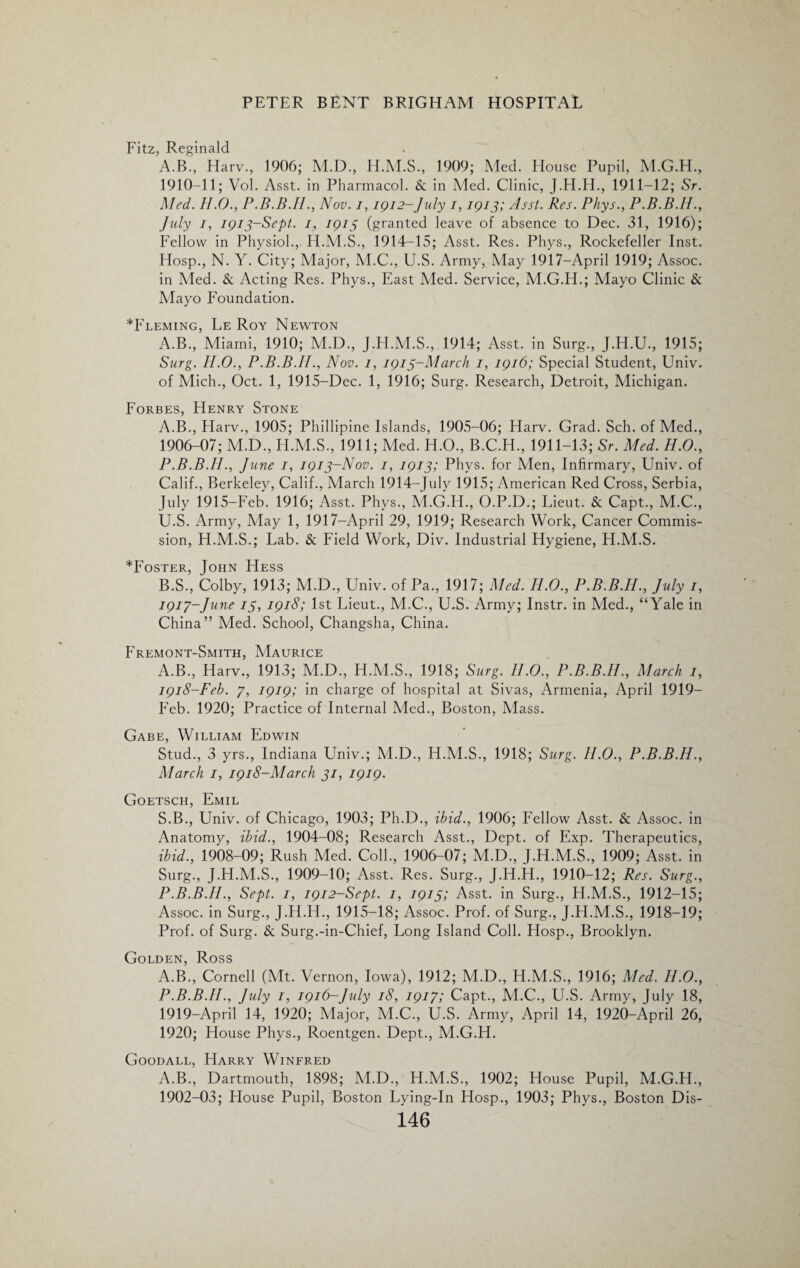 Fitz, Reginald A.B., Harv., 1906; M.D., H.M.S., 1909; Med. House Pupil, M.G.H., 1910-11; Vol. Asst, in Pharmacol. & in Med. Clinic, J.H.H., 1911-12; Sr. Med. II.0., P.B.B.II., Nov. i, 1912-July 1,1913; Asst. Res. Phys., P.B.B.H., July 1, 1913-Sept. 1, 1913 (granted leave of absence to Dec. 31, 1916); Fellow in Physiol., H.M.S., 1914-15; Asst. Res. Phys., Rockefeller Inst. Hosp., N. Y. City; Major, M.C., U.S. Army, May 1917—April 1919; Assoc, in Med. & Acting Res. Phys., East Med. Service, M.G.H.; Mayo Clinic & Mayo Foundation. ^Fleming, Le Roy Newton A.B., Miami, 1910; M.D., J.FI.M.S., 1914; Asst, in Surg., J.H.U., 1915; Surg. II.0., P.B.B.H., Nov. 1, 1913-March 1, 1916; Special Student, Univ. of Mich., Oct. 1, 1915-Dec. 1, 1916; Surg. Research, Detroit, Michigan. Forbes, Henry Stone A. B., Harv., 1905; Phillipine Islands, 1905-06; Harv. Grad. Sch. of Med., 1906-07; M.D., H.M.S., 1911; Med. H.O., B.C.H., 1911-13; Sr. Med. II.0., P.B.B.II., June 1, 1913-Nov. 1, 1913; Phys. for Men, Infirmary, Univ. of Calif., Berkeley, Calif., March 1914—July 1915; American Red Cross, Serbia, July 1915-Feb. 1916; Asst. Phys., M.G.H., O.P.D.; Lieut. & Capt., M.C., U.S. Army, May 1, 1917—April 29, 1919; Research Work, Cancer Commis¬ sion, H.M.S.; Lab. & Field Work, Div. Industrial Hygiene, H.M.S. *Foster, John Hess B. S., Colby, 1913; M.D., Univ. of Pa., 1917; Med. II.0., P.B.B.II., July 1, 1917- June 13, 1918; 1st Lieut., M.C., U.S. Army; Instr. in Med., “Yale in China” Med. School, Changsha, China. Fremont-Smith, Maurice A.B., Harv., 1913; M.D., H.M.S., 1918; Surg. II.0., P.B.B.II., March 1, 1918- Feb. 7, 1919; in charge of hospital at Sivas, Armenia, April 1919- Feb. 1920; Practice of Internal Med., Boston, Mass. Gabe, William Edwin Stud., 3 yrs., Indiana Univ.; M.D., H.M.S., 1918; Surg. H.O., P.B.B.II., March 1, 1918-March 31, 1919. Goetsch, Emil S.B., Univ. of Chicago, 1903; Ph.D., ibid., 1906; Fellow Asst. & Assoc, in Anatomy, ibid., 1904-08; Research Asst., Dept, of Exp. Therapeutics, ibid., 1908-09; Rush Med. Coll., 1906-07; M.D., J.H.M.S., 1909; Asst, in Surg., J.H.M.S., 1909-10; Asst. Res. Surg., J.H.H., 1910-12; Res. Surg., P.B.B.II., Sept. 1, 1912-Sept. 1, 1913; Asst, in Surg., H.M.S., 1912-15; Assoc, in Surg., J.H.H., 1915-18; Assoc. Prof, of Surg., J.H.M.S., 1918-19; Prof, of Surg. & Surg.-in-Chief, Long Island Coll. Hosp., Brooklyn. Golden, Ross A.B., Cornell (Mt. Vernon, Iowa), 1912; M.D., LI.M.S., 1916; Med. H.O., P.B.B.II., July I, 1916-July 18, 1917; Capt., M.C., U.S. Army, July 18, 1919- April 14, 1920; Major, M.C., U.S. Army, April 14, 1920-April 26, 1920; House Phys., Roentgen. Dept., M.G.H. Goodall, Harry Winfred A.B., Dartmouth, 1898; M.D., H.M.S., 1902; House Pupil, M.G.H., 1902-03; Flouse Pupil, Boston Lying-In Hosp., 1903; Phys., Boston Dis-