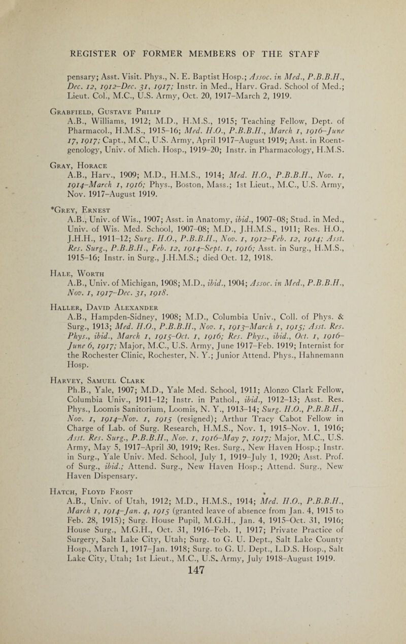 pensary; Asst. Visit. Phys., N. E. Baptist Hosp.; Assoc, in Med., Dec. 12, 1912-Dec. 31, 1917; Instr. in Med., Harv. Grad. School of Med.; Lieut. Col., M.C., U.S. Army, Oct. 20, 1917-March 2, 1919. Grabfield, Gustave Philip A.B., Williams, 1912; M.D., H.M.S., 1915; Teaching Fellow, Dept, of Pharmacol., H.M.S., 1915-16; Med. II.0., P.B.B.H., March 1, 1916-June 17,1917; Capt., M.C., U.S. Army, April 1917-August 1919; Asst, in Roent¬ genology, Univ. of Mich. Hosp., 1919-20; Instr. in Pharmacology, H.M.S. Gray, Horace A.B., Harv., 1909; M.D., H.M.S., 1914; Med. H.O., P.B.B.H., Nov. 1, 1914- March 1, 1916; Phys., Boston, Mass.; 1st Lieut., M.C., U.S. Army, Nov. 1917-August 1919. *Grey, Ernest A.B., Univ. of Wis., 1907; Asst, in Anatomy, ibid., 1907-08; Stud, in Med., Univ. of Wis. Med. School, 1907-08; M.D., J.H.M.S., 1911; Res. H.O., J.H.H., 1911-12; Surg. H.O., P.B.B.II., Nov. 1, 1912-Feb. 12, 1914; Asst. Res. Surg., P.B.B.H., Feb. 12, 1914-Sept. 1, 1916; Asst, in Surg., H.M.S., 1915- 16; Instr. in Surg., J.H.M.S.; died Oct. 12, 1918. Hale, Worth A.B., Univ. of Michigan, 1908; M.D., ibid., 1904; Assoc, in Med., P.B.B.II., Nov. 1, 1917-Dec. 31, 1918. Haller, David Alexander A.B., Hampden-Sidney, 1908; M.D., Columbia Univ., Coll, of Phys. & Surg., 1913; Med. H.O., P.B.B.II., Nov. 1, 1913-March 1, 1915; Asst. Res. Phys., ibid., March 1, 1913-Oct. 1, 1916; Res. Phys., ibid., Oct. 1, 1916- June 6, 1917; Major, M.C., U.S. Army, June 1917-Feb. 1919; Internist for the Rochester Clinic, Rochester, N. Y.; Junior Attend. Phys., Hahnemann Hosp. Harvey, Samuel Clark Ph.B., Yale, 1907; M.D., Yale Med. School, 1911; Alonzo Clark Fellow, Columbia Univ., 1911-12; Instr. in Pathol., ibid., 1912-13; Asst. Res. Phys., Loomis Sanitorium, Loomis, N. Y., 1913-14; Surg. II.0., P.B.B.II., Nov. 1, 1914-Nov. 1, 1913 (resigned); Arthur Tracy Cabot Fellow in Charge of Lab. of Surg. Research, H.M.S., Nov. 1, 1915-Nov. 1, 1916; Asst. Res. Surg., P.B.B.H., Nov. 1, 1916-May 7, 1917; Major, M.C., U.S. Army, May 5, 1917—April 30, 1919; Res. Surg., New Haven Hosp.; Instr. in Surg., Yale Univ. Med. School, July 1, 1919-July 1, 1920; Asst. Prof, of Surg., ibid.; Attend. Surg., New Haven Hosp.; Attend. Surg., New Llaven Dispensary. Hatch, Floyd Frost A.B., Univ. of Utah, 1912; M.D., H.M.S., 1914; Med. II.O., P.B.B.II., March 1, 1914-Jan. 4, 1915 (granted leave of absence from Jan. 4, 1915 to Feb. 28, 1915); Surg. House Pupil, M.G.H., Jan. 4, 1915-Oct. 31, 1916; House Surg., M.G.H., Oct. 31, 1916-Feb. 1, 1917; Private Practice of Surgery, Salt Lake City, Utah; Surg. to G. U. Dept., Salt Lake County Hosp., March 1, 1917-Jan. 1918; Surg. to G. U. Dept., L.D.S. Hosp., Salt Lake City, Utah; 1st Lieut., M.C., U.S„ Army, July 1918-August 1919.