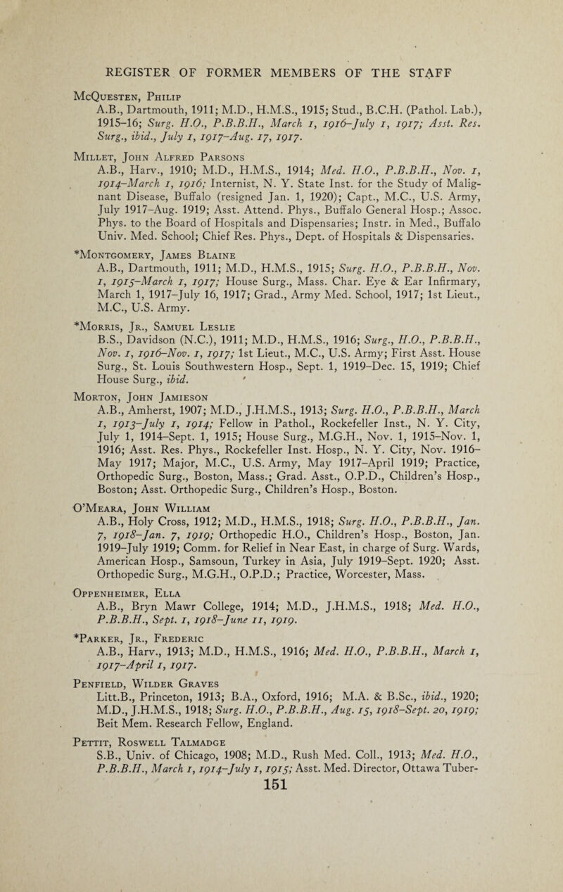 McQuesten, Philip A.B., Dartmouth, 1911; M.D., 1915; Stud., B.C.H. (Pathol. Lab.), 1915-16; Surg. H.O., P.B.B.H., March i, 1916-July 1, 1917; Asst. Res. Surg., ibid., July 1, 1917-Aug. 17, 1917. Millet, John Alfred Parsons A.B., Harv., 1910; M.D., H.M.S., 1914; Med. H.O., P.B.B.H., Nov. 1, 1914-March 1, 1916; Internist, N. Y. State Inst, for the Study of Malig¬ nant Disease, Buffalo (resigned Jan. 1, 1920); Capt., M.C., U.S. Army, July 1917-Aug. 1919; Asst. Attend. Phys., Buffalo General Hosp.; Assoc. Phys. to the Board of Hospitals and Dispensaries; Instr. in Med., Buffalo Univ. Med. School; Chief Res. Phys., Dept, of Hospitals & Dispensaries. *Montgomery, James Blaine A. B., Dartmouth, 1911; M.D., H.M.S., 1915; Surg. H.O., P.B.B.H., Nov. 1, 1915-March 1, 1917; House Surg., Mass. Char. Eye & Ear Infirmary, March 1, 1917-July 16, 1917; Grad., Army Med. School, 1917; 1st Lieut., M.C., U.S. Army. *Morris, Jr., Samuel Leslie B. S., Davidson (N.C.), 1911; M.D., H.M.S., 1916; Surg., H.O., P.B.B.H., Nov. 1, 1916-Nov. 1, 1917; 1st Lieut., M.C., U.S. Army; First Asst. House Surg., St. Louis Southwestern Hosp., Sept. 1, 1919-Dec. 15, 1919; Chief House Surg., ibid. Morton, John Jamieson A.B., Amherst, 1907; M.D., J.H.M.S., 1913; Surg. H.O., P.B.B.H., March 1, 1915-July 1, 1914; Fellow in Pathol., Rockefeller Inst., N. Y. City, July 1, 1914-Sept. 1, 1915; House Surg., M.G.H., Nov. 1, 1915-Nov. 1, 1916; Asst. Res. Phys., Rockefeller Inst. Hosp., N. Y. City, Nov. 1916- May 1917; Major, M.C., U.S. Army, May 1917—April 1919; Practice, Orthopedic Surg., Boston, Mass.; Grad. Asst., O.P.D., Children’s Hosp., Boston; Asst. Orthopedic Surg., Children’s Hosp., Boston. O’Meara, John William A.B., Holy Cross, 1912; M.D., H.M.S., 1918; Surg. H.O., P.B.B.H., Jan. 7, 1918-Jan. 7, 1919; Orthopedic H.O., Children’s Hosp., Boston, Jan. 1919-July 1919; Comm, for Relief in Near East, in charge of Surg. Wards, American Hosp., Samsoun, Turkey in Asia, July 1919-Sept. 1920; Asst. Orthopedic Surg., M.G.H., O.P.D.; Practice, Worcester, Mass. Oppenheimer, Ella A.B., Bryn Mawr College, 1914; M.D., J.H.M.S., 1918; Med. H.O., P.B.B.H., Sept. 1, 1918-June 11, 1919. *Parker, Jr., Frederic A.B., Harv., 1913; M.D., H.M.S., 1916; Med. H.O., P.B.B.H., March 1, 1917-April 1, 1917. Penfield, Wilder Graves Litt.B., Princeton, 1913; B.A., Oxford, 1916; M.A. & B.Sc., ibid., 1920; M.D., J.H.M.S., 1918; Surg. H.O., P.B.B.H., Aug. 15, 1918-Sept. 20, 1919; Beit Mem. Research Fellow, England. Pettit, Roswell Talmadge S.B., Univ. of Chicago, 1908; M.D., Rush Med. Coll., 1913; Med. H.O., P.B.B.H., March 1,1914-July 1,1915; Asst. Med. Director, Ottawa Tuber-