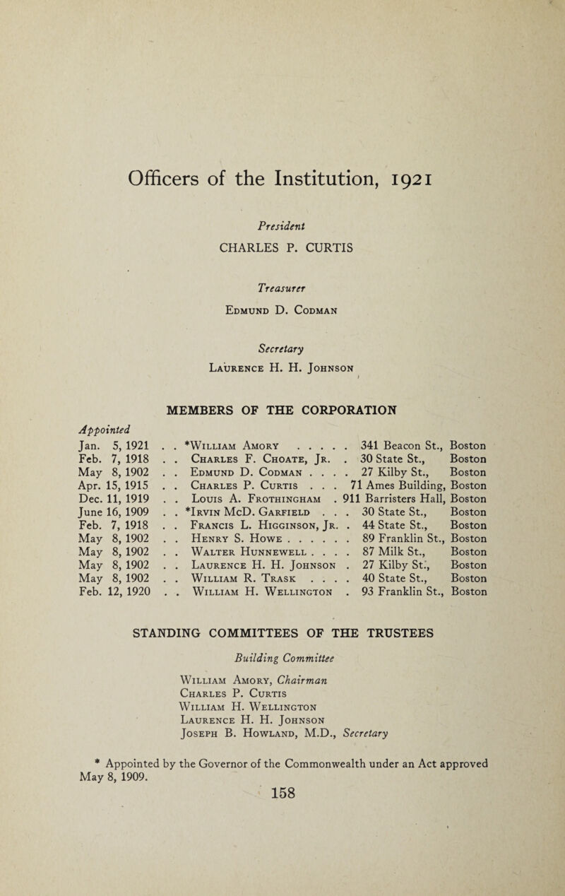 Officers of the Institution, 1921 President CHARLES P. CURTIS Treasurer Edmund D. Codman Secretary Laurence H. H. Johnson l Appointed Jan. 5, 1921 Feb. 7, 1918 May 8, 1902 Apr. 15, 1915 Dec. 11, 1919 June 16, 1909 Feb. 7, 1918 May 8, 1902 May 8, 1902 May 8, 1902 May 8, 1902 Feb. 12, 1920 MEMBERS OF THE CORPORATION . . *William Amory .341 Beacon St., Boston . . Charles F. Choate, Jr. . . Edmund D. Codman . . . . . Charles P. Curtis . . . . . Louis A. Frothingham . . . *Irvin McD. Garfield . . . . Francis L. Higginson, Jr. . . Henry S. Howe. . . Walter Hunnewell . . . . . Laurence H. H. Johnson . . William R. Trask . . . . . William H. Wellington . 30 State St., Boston . 27 Kilby St., Boston 71 Ames Building, Boston 911 Barristers Hall, Boston . 30 State St., Boston . 44 State St., Boston . 89 Franklin St., Boston . 87 Milk St., Boston . 27 Kilby St., Boston . 40 State St., Boston . 93 Franklin St., Boston STANDING COMMITTEES OF THE TRUSTEES Building Committee William Amory, Chairman Charles P. Curtis William H. Wellington Laurence H. H. Johnson Joseph B. Howland, M.D., Secretary * Appointed by the Governor of the Commonwealth under an Act approved May 8, 1909.