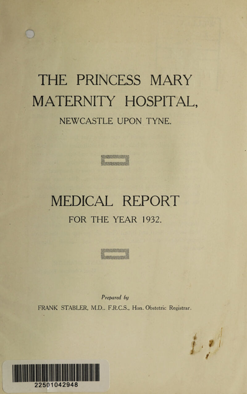 THE PRINCESS MARY MATERNITY HOSPITAL, NEWCASTLE UPON TYNE. MEDICAL REPORT FOR THE YEAR 1932. Prepared by FRANK STABLER, M.D.. F.R.C.S., Hon. Obstetric Registrar.