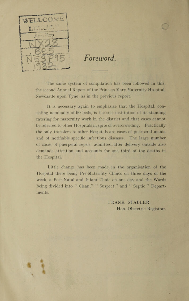 Foreword. ■-W* The same system of compilation has been followed in this, the second Annual Report of the Princess Mary Maternity Hospital, Newcastle upon Tyne, as in the previous report. It is necessary again to emphasize that the Hospital, con¬ sisting nominally of 90 beds, is the sole institution of its standing catering for maternity work in the district and that cases cannot be referred to other Hospitals in spite of overcrowding. Practically the only transfers to other Hospitals are cases of puerperal mania and of notifiable specific infectious diseases. The large number of cases of puerperal sepsis admitted after delivery outside also demands attention and accounts for one third of the deaths in the Hospital. Little change has been made in the organisation of the Hospital there being Pre-Maternity Clinics on three days of the week, a Post-Natal and Infant Clinic on one day and the Wards being divided into “ Clean,”  Suspect,” and  Septic ” Depart¬ ments. FRANK STABLER, Hon. Obstetric Registrar.