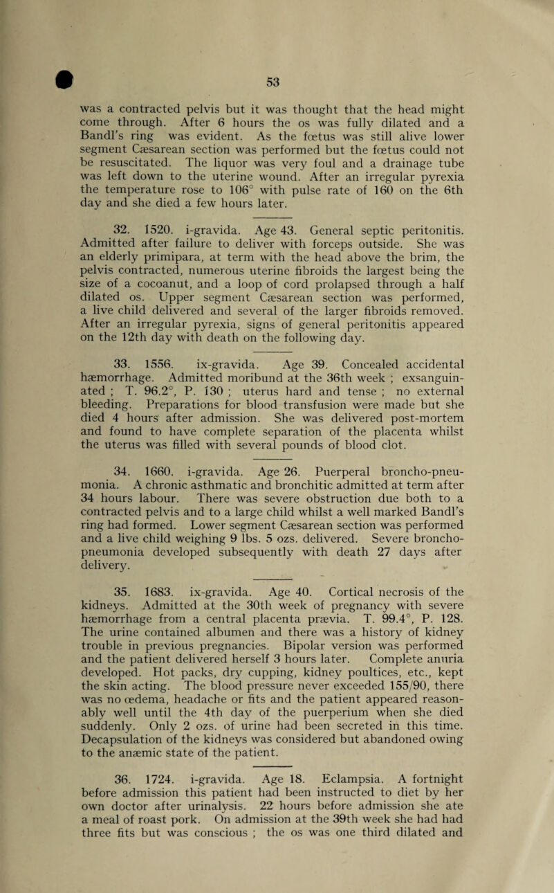 was a contracted pelvis but it was thought that the head might come through. After 6 hours the os was fully dilated and a Bandl’s ring was evident. As the foetus was still alive lower segment Caesarean section was performed but the foetus could not be resuscitated. The liquor was very foul and a drainage tube was left down to the uterine wound. After an irregular pyrexia the temperature rose to 106° with pulse rate of 160 on the 6th day and she died a few hours later. 32. 1520. i-gravida. Age 43. General septic peritonitis. Admitted after failure to deliver with forceps outside. She was an elderly primipara, at term with the head above the brim, the pelvis contracted, numerous uterine fibroids the largest being the size of a cocoanut, and a loop of cord prolapsed through a half dilated os. Upper segment Caesarean section was performed, a live child delivered and several of the larger fibroids removed. After an irregular pyrexia, signs of general peritonitis appeared on the 12th day with death on the following day. 33. 1556. ix-gravida. Age 39. Concealed accidental haemorrhage. Admitted moribund at the 36th week ; exsanguin¬ ated ; T. 96.2°, P. 130 ; uterus hard and tense ; no external bleeding. Preparations for blood transfusion were made but she died 4 hours after admission. She was delivered post-mortem and found to have complete separation of the placenta whilst the uterus was filled with several pounds of blood clot. 34. 1660. i-gravida. Age 26. Puerperal broncho-pneu¬ monia. A chronic asthmatic and bronchitic admitted at term after 34 hours labour. There was severe obstruction due both to a contracted pelvis and to a large child whilst a well marked Bandl’s ring had formed. Lower segment Caesarean section was performed and a live child weighing 9 lbs. 5 ozs. delivered. Severe broncho¬ pneumonia developed subsequently with death 27 days after delivery. 35. 1683. ix-gravida. Age 40. Cortical necrosis of the kidneys. Admitted at the 30th week of pregnancy with severe haemorrhage from a central placenta praevia. T. 99.4°, P. 128. The urine contained albumen and there was a history of kidney trouble in previous pregnancies. Bipolar version was performed and the patient delivered herself 3 hours later. Complete anuria developed. Hot packs, dry cupping, kidney poultices, etc., kept the skin acting. The blood pressure never exceeded 155/90, there was no oedema, headache or fits and the patient appeared reason¬ ably well until the 4th day of the puerperium when she died suddenly. Only 2 ozs. of urine had been secreted in this time. Decapsulation of the kidneys was considered but abandoned owing to the anaemic state of the patient. 36. 1724. i-gravida. Age 18. Eclampsia. A fortnight before admission this patient had been instructed to diet by her own doctor after urinalysis. 22 hours before admission she ate a meal of roast pork. On admission at the 39th week she had had three fits but was conscious ; the os was one third dilated and